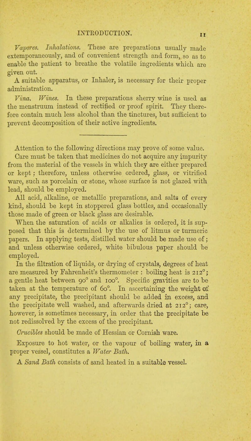 ir Vapores. Inhalations. These are preparations usually made extemporaneously, and of convenient strength and form, so as to enable the patient to breathe the volatile ingredients which are given out. A suitable apparatus, or Inhaler, is necessary for their proper administration. Vina. Wines. In these preparations sherry wine is used as the menstruum instead of rectified or proof spirit. They there- fore contain much less alcohol than the tinctures, but sufficient to prevent decomposition of their active ingredients. Attention to the following directions may prove of some value. Care must be taken that medicines do not acquire any impurity from the material of the vessels in which they are either prepared or kept: therefore, unless otherwise ordered, glass, or vitrified ware, such as porcelain or stone, whose surface is not glazed with lead, should be employed. All acid, alkaline, or metallic preparations, and salts of ever}' kind, should be kept in stoppered glass bottles, and occasionally those made of green or black glass are desirable. When the saturation of acids or alkalies is ordered, it is sup- posed that this is determined by the use of litmus or turmeric papers. In applying tests, distilled water should be made use of; and unless otherwise ordered, white bibulous paper should be employed. In the filtration of liquids, or drying of crystals, degrees of heat are measured by Fahrenheit's thermometer : boiling heat is 212°; a gentle heat between 900 and ioo°. Specific gravities are to be taken at the temperature of 6o°. In ascertaining the weight at' any precipitate, the precipitant should be added in excess, and the precipitate well washed, and afterwards dried at 2120; care, however, is sometimes necessary, in order that the precipitate be not redissolved by the excess of the precipitant. Crucibles should be made of Hessian or Cornish ware. Exposure to hot water, or the vapour of boiling water, in a proper vessel, constitutes a Water Bath. A Sand Bath consists of sand heated in a suitable vessel.