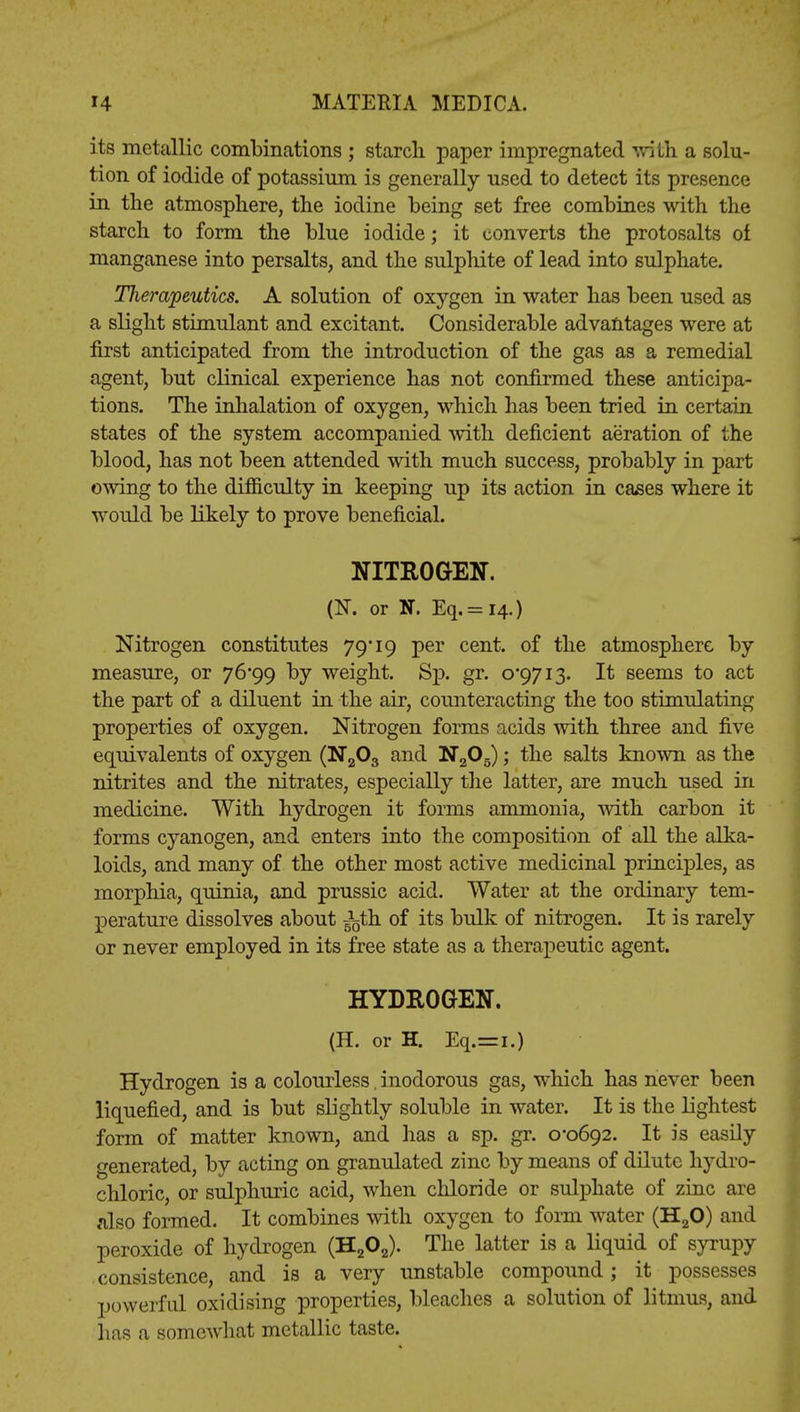 its metallic combinations ; starch paper impregnated with a solu- tion of iodide of potassium is generally used to detect its presence in the atmosphere, the iodine being set free combines with the starch to form the blue iodide; it converts the protosalts of manganese into persalts, and the sulphite of lead into sulphate. jTJierapeutics. A solution of oxygen in water has been used as a slight stimulant and excitant. Considerable advantages were at first anticipated from the introduction of the gas as a remedial agent, but clinical experience has not confirmed these anticipa- tions. The inhalation of oxygen, which has been tried in certain states of the system accompanied with deficient aeration of the blood, has not been attended with much success, probably in part owing to the difficulty in keeping up its action in cases where it would be likely to prove beneficial. NITROGEN. (N. or N. Eq.= i4.) Nitrogen constitutes 79* 19 per cent, of the atmosphere by measure, or 76*99 by weight. Sp. gr. 0*9713. It seems to act the part of a diluent in the air, counteracting the too stimulating properties of oxygen. Nitrogen forms acids with three and five equivalents of oxygen (N203 and N205); the salts known as the nitrites and the nitrates, especially the latter, are much used in medicine. With hydrogen it forms ammonia, with carbon it forms cyanogen, and enters into the composition of all the alka- loids, and many of the other most active medicinal principles, as morphia, quinia, and prussic acid. Water at the ordinary tem- perature dissolves about Ba5th of its bulk of nitrogen. It is rarely or never employed in its free state as a therapeutic agent. HYDROGEN. (H. or H. Eq.=i.) Hydrogen is a colourless, inodorous gas, which has never been liquefied, and is but slightly soluble in water. It is the lightest form of matter known, and has a sp. gr. 0*0692. It is easily generated, by acting on granulated zinc by means of dilute hydro- chloric, or sulphuric acid, when chloride or sulphate of zinc are also formed. It combines with oxygen to form water (H20) and peroxide of hydrogen (H202). The latter is a liquid of syrupy consistence, and is a very unstable compound; it possesses powerful oxidising properties, bleaches a solution of litmus, and has a somewhat metallic taste.