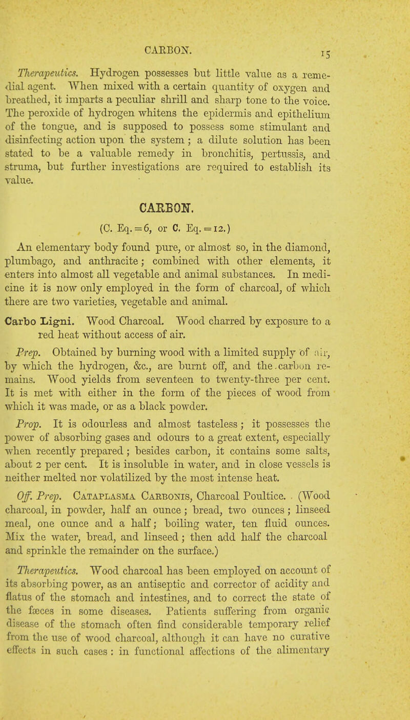 CARBON. 15 Tlierapeutics. Hydrogen possesses but little value as a reme- dial agent. When mixed with a certain quantity of oxygen and breathed, it imparts a peculiar shrill and sharp tone to the voice. The peroxide of hydrogen whitens the epidermis and epithelium of the tongue, and is supposed to possess some stimulant and disinfecting action upon the system; a dilute solution has been stated to be a valuable remedy in bronchitis, pertussis, and struma, but further investigations are required to establish its value. CARBON. (C. Eq. = 6, or C. Eq. = l2.) An elementary body found pure, or almost so, in the diamond, plumbago, and anthracite; combined with other elements, it enters into almost all vegetable and animal substances. In medi- cine it is now only employed in the form of charcoal, of which there are two varieties, vegetable and animal. Carbo Ligni. Wood Charcoal. Wood charred by exposure to a red heat without access of air. Prep. Obtained by burning wood with a limited supply of air, by which the hydrogen, &c, are burnt off, and the.carbon re- niains. Wood yields from seventeen to twenty-three per cent. It is met with either in the form of the pieces of wood from which it was made, or as a black powder. Prop. It is odourless and almost tasteless; it possesses the power of absorbing gases and odours to a great extent, especially when recently prepared; besides carbon, it contains some salts, about 2 per cent. It is insoluble in water, and in close vessels is neither melted nor volatilized by the most intense heat. Off. Prep. Cataplasma Carbonis, Charcoal Poultice. , (Wood charcoal, in powder, half an ounce; bread, two ounces; linseed meal, one ounce and a half; boiling water, ten fluid ounces. Mix the water, bread, and linseed; then add half the charcoal and sprinkle the remainder on the surface.) Therapeutics. Wood charcoal has been employed on account of its absorbing power, as an antiseptic and corrector of acidity and flatus of the stomach and intestines, and to correct the state of the faxes in some diseases. Patients suffering from organic disease of the stomach often find considerable temporary relief from the use of wood charcoal, although it can have no curative effects in such cases : in functional affections of the alimentary