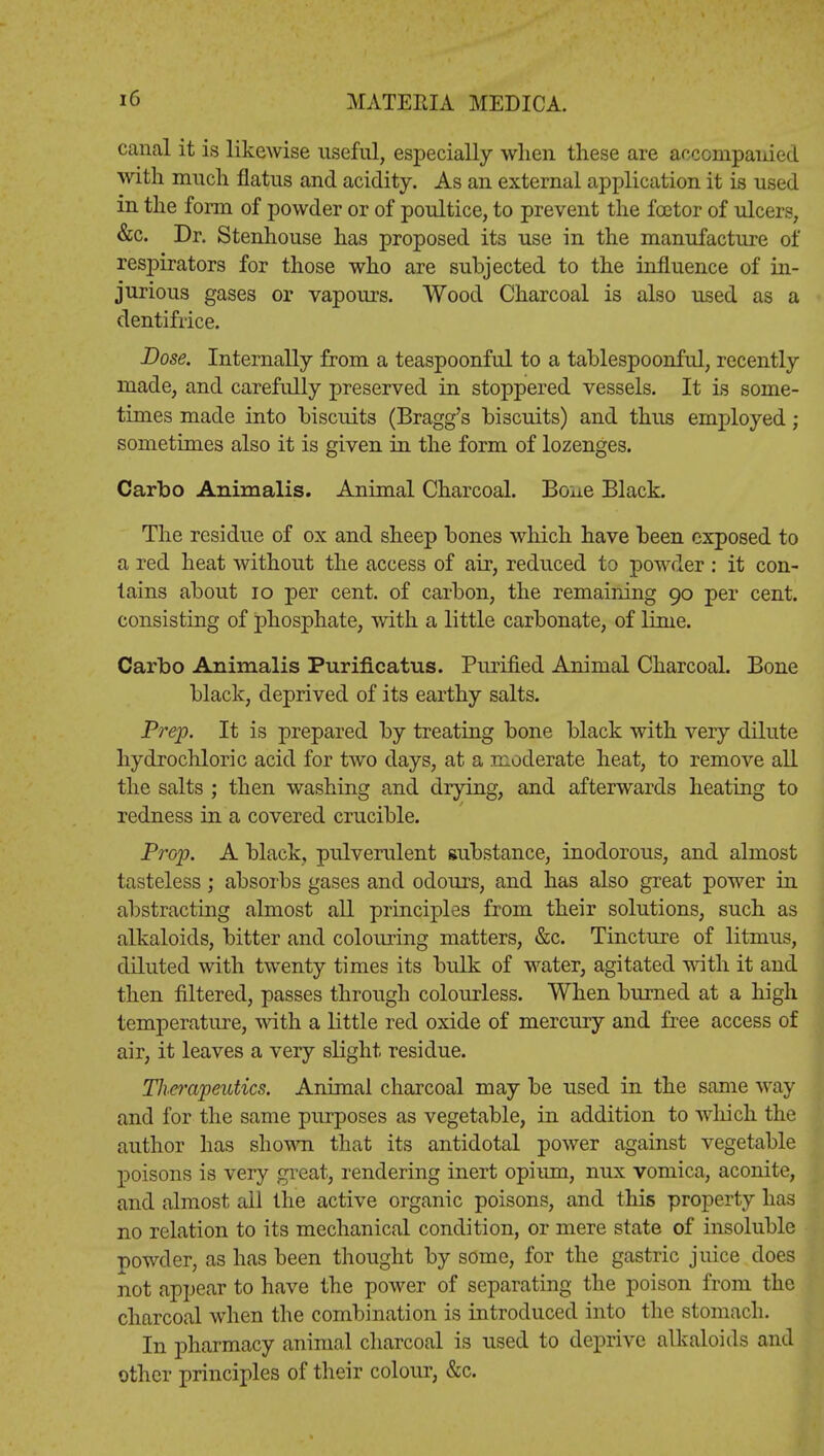 canal it is likewise useful, especially when these are accompanied with much flatus and acidity. As an external application it is used in the form of powder or of poultice, to prevent the fcetor of ulcers, &c. Dr. Stenhouse has proposed its use in the manufacture of respirators for those who are subjected to the influence of in- jurious gases or vapours. Wood Charcoal is also used as a dentifrice. Dose. Internally from a teaspoonful to a tablespoonful, recently made, and carefully preserved in stoppered vessels. It is some- times made into biscuits (Bragg's biscuits) and thus employed; sometimes also it is given in the form of lozenges. Carbo Animalis. Animal Charcoal. Bone Black. The residue of ox and sheep bones which have been exposed to a red heat without the access of air, reduced to powder : it con- tains about 10 per cent, of carbon, the remaining 90 per cent, consisting of phosphate, with a little carbonate, of lime. Carbo Animalis Purificatus. Purified Animal Charcoal. Bone black, deprived of its earthy salts. Prep. It is prepared by treating bone black with very dilute hydrochloric acid for two days, at a moderate heat, to remove all the salts ; then washing and drying, and afterwards heating to redness in a covered crucible. Prop. A black, pulverulent substance, inodorous, and almost tasteless; absorbs gases and odours, and has also great power in abstracting almost all principles from their solutions, such as alkaloids, bitter and colouring matters, &c. Tincture of litmus, diluted with twenty times its bulk of water, agitated with it and then filtered, passes through colourless. When burned at a high temperature, with a little reel oxide of mercury and free access of air, it leaves a very slight residue. Tlierapeutics. Animal charcoal may be used in the same way and for the same purposes as vegetable, in addition to which the author has shown that its antidotal power against vegetable poisons is very great, rendering inert opium, nux vomica, aconite, and almost all the active organic poisons, and this property has no relation to its mechanical condition, or mere state of insoluble powder, as has been thought by some, for the gastric juice does not appear to have the power of separating the poison from the charcoal when the combination is introduced into the stomach. In pharmacy animal charcoal is used to deprive alkaloids and other principles of their colour, &c.