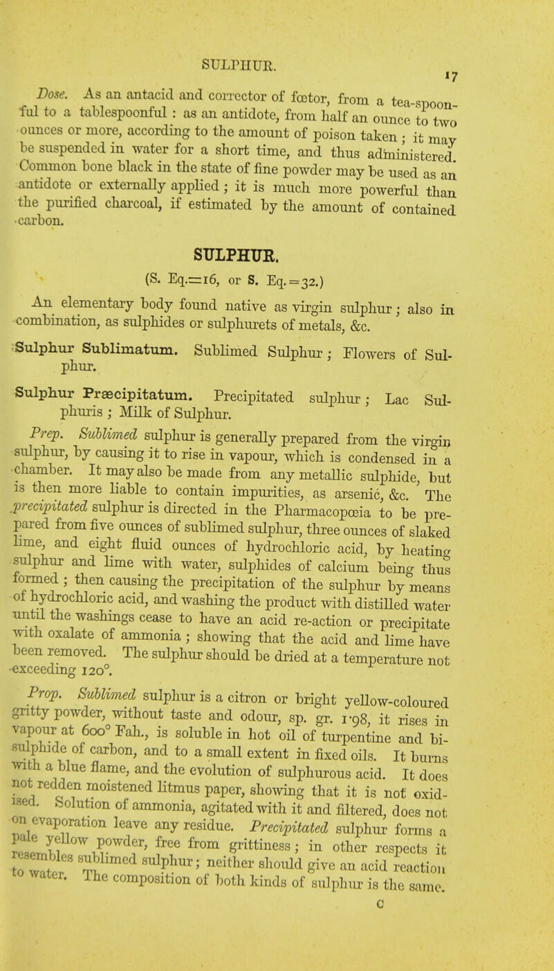 SULPHUR. Dose. As an antacid and corrector of fcetor, from a tea-spoon fid to a tablespoonful : as an antidote, from half an ounce to two oimces or more, according to the amount of poison taken • it may be suspended in water for a short time, and thus administered Common bone black in the state of fine powder may be used as an antidote or externally applied; it is much more powerful than the purified charcoal, if estimated by the amount of contained •carbon. SULPHUR. (S. Eq.=i6, or S. Eq.=32.) An elementary body found native as virgin sulphur; also in combination, as sulphides or sulphurets of metals, &c. Sulphur Sublimatum. Sublimed Sulphur; Flowers of Sul- phur. Sulphur Praecipitatum. Precipitated sulphur; Lac Sul- phuris ; Milk of Sulphur. Prep. Sublimed sulphur is generally prepared from the virgin sulphur, by causing it to rise in vapour, which is condensed in a chamber. It may also be made from any metallic sulphide, but is then more liable to contain impurities, as arsenic, &c. ' The precipitated sulphur is directed in the Pharmacopoeia to be pre- pared from five ounces of sublimed sulphur, three ounces of slaked lime, and eight fluid ounces of hydrochloric acid, by heating sulphur and lime with water, sulphides of calcium being thus formed ; then causing the precipitation of the sulphur by means of hydrochloric acid, and washing the product with distilled water until the washings cease to have an acid re-action or precipitate with oxalate of ammonia ; showing that the acid and lime have been removed. The sulphur should be dried at a temperature not •exceeding 120° Prop. Sublimed sulphur is a citron or bright yellow-coloured gritty powder, without taste and odour, sp. gr. r98, it rises in vapour at 6oo° Fah., is soluble in hot oil of turpentine and bi- sulphide of carbon, and to a small extent in fixed oils. It burns with a blue flame, and the evolution of sulphurous acid. It does not redden moistened litmus paper, showing that it is not oxid- ise. Solution of ammonia, agitated with it and filtered, does not on evaporation leave any residue. Precipitated sulphur forms a toZt should give an acid reaction water. The composition of both kinds of sulphur is the same. c