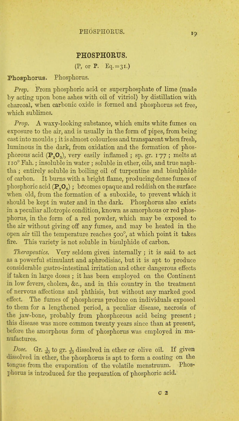 PHOSPHORUS. PHOSPHORUS. (P, or P. Eq.=3l.) Phosphorus. Phosphorus. Prep. From phosphoric acid or superphosphate of lime (made by acting upon hone ashes with oil of vitriol) by distillation with charcoal, when carbonic oxide is formed and phosphorus set free, which sublimes. Prop. A waxy-looking substance, which emits white fumes on exposure to the air, and is usually in the form of pipes, from being cast into moulds ; it is almost colourless and transparent when fresh, luminous in the dark, from oxidation and the formation of phos- phorous acid (Pa03), very easily inflamed ; sp. gr. 177 ; melts at 1 io° Fah.; insoluble in water ; soluble in ether, oils, and true naph- tha ; entirely soluble in boiling oil of turpentine and bisulphide of carbon. It burns with a bright flame, producing dense fumes of phosphoric acid (P205); becomes opaque and reddish on the surface when old, from the formation of a suboxide, to prevent which it should be kept in water and in the dark. Phosphorus also exists in a peculiar allotropic condition, known as amorphous or red phos- phorus, in the form of a red powder, which may be exposed to the air without giving off any fumes, and may be heated in the open air till the temperature reaches 5000, at which point it takes fire. This variety is not soluble in bisulphide of carbon. Therapeutics. Very seldom given internally ; it is said to act as a powerful stimulant and aphrodisiac, but it is apt to produce considerable gastro-intestinal irritation and other dangerous effects if taken in large doses ; it has been employed on the Continent in low fevers, cholera, &c, and in this country in the treatment of nervous affections and phthisis, but without any marked good effect. The fumes of phosphorus produce on individuals exposed to them for a lengthened period, a peculiar disease, necrosis of the jaw-bone, probably from phosphorous acid being present ; this disease was more common twenty years since than at present, before the amorphous form of phosphorus was employed in ma- nufactures. Dose. Gr. JL to gr. i dissolved in ether or olive oil. If given dissolved in ether, the phosphorus is apt to form a coating on the tongue from the evaporation of the volatile menstruum. Phos- phorus is introduced for the preparation of phosphoric acid. c 2