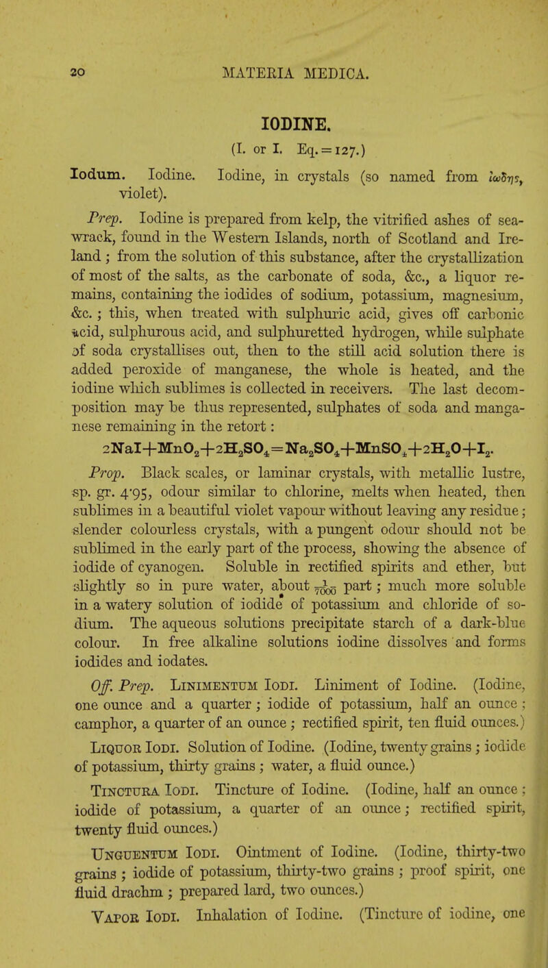 IODINE. (I. or I. Eq. = i27.) Iodum. Iodine. Iodine, in crystals (so named from wiy?, violet). Prep. Iodine is prepared from kelp, the vitrified ashes of sea- wrack, found in the Western Islands, north of Scotland and Ire- land ; from the solution of this substance, after the crystallization of most of the salts, as the carbonate of soda, &c, a liquor re- mains, containing the iodides of sodium, potassium, magnesium, &c.; this, when treated with sulphuric acid, gives off carbonic iicid, sulphurous acid, and sulphuretted hydrogen, while sulphate sf soda crystallises out, then to the still acid solution there is added peroxide of manganese, the whole is heated, and the iodine which sublimes is collected in receivers. The last decom- position may be thus represented, sulphates of soda and manga- nese remaining in the retort: 2NaI+Mn02+2H2S04=Na2S04-fMnS04+2H20+I2. Prop. Black scales, or laminar crystals, with metallic lustre, sp. gr. 4*95, odour similar to chlorine, melts when heated, then sublimes in a beautiful violet vapour without leaving any residue ; slender colourless crystals, with a pungent odour should not be sublimed in the early part of the process, showing the absence of iodide of cyanogen. Soluble in rectified spirits and ether, but slightly so in pure water, about part; much more soluble in a watery solution of iodide of potassium and chloride of so- dium. The aqueous solutions precipitate starch of a dark-blue colour. In free alkaline solutions iodine dissolves and forms iodides and iodates. Off. Prep. Linimentum Iodi. Liniment of Iodine. (Iodine, one ounce and a quarter; iodide of potassium, half an ounce ; camphor, a quarter of an ounce; rectified spirit, ten fluid ounces.) Liquor Iodi. Solution of Iodine. (Iodine, twenty grains; iodide of potassium, thirty grains ; water, a fluid ounce.) Tinctura Iodi. Tincture of Iodine. (Iodine, half an ounce : iodide of potassium, a quarter of an ounce; rectified spirit, twenty fluid ounces.) Unguentum Iodi. Ointment of Iodine. (Iodine, thirty-two grains ; iodide of potassium, thirty-two grains ; proof spirit, one fluid drachm ; prepared lard, two ounces.) Vapor Iodi. Inhalation of Iodine. (Tincture of iodine, one