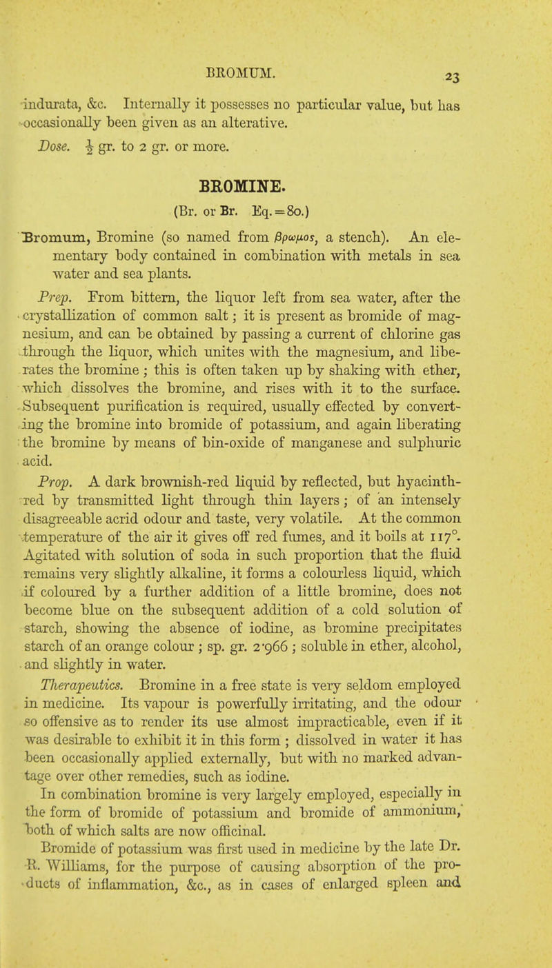 BROMUM. indurata, &c. Internally it possesses no particular value, but lias occasionally been given as an alterative. Dose. 5 gr. to 2 gr. or more. BROMINE. (Br. or Br. Eq. = 8o.) Uromum, Bromine (so named from Ppa/tos, a stench). An ele- mentary body contained in combination with, metals in sea water and sea plants. Prep. From bittern, the liquor left from sea water, after the • crystallization of common salt; it is present as bromide of mag- nesium, and can be obtained by passing a current of chlorine gas through the liquor, which unites with the magnesium, and libe- rates the bromine ; this is often taken up by shaking with ether, which dissolves the bromine, and rises with it to the surface- Subsequent purification is required, usually effected by convert- ing the bromine into bromide of potassium, and again liberating i the bromine by means of bin-oxide of manganese and sulphuric acid. Prop. A dark brownish-red liquid by reflected, but hyacinth- red by transmitted light through thin layers; of an intensely disagreeable acrid odour and taste, very volatile. At the common .temperature of the air it gives off red fumes, and it boils at 1170. Agitated with solution of soda in such proportion that the fluid remains very slightly alkaline, it forms a colourless liquid, which ■if coloured by a further addition of a little bromine, does not become blue on the subsequent addition of a cold solution of starch, showing the absence of iodine, as bromine precipitates starch of an orange colour; sp. gr. 2 966 ; soluble in ether, alcohol, . and slightly in water. Therapeutics. Bromine in a free state is veiy seldom employed in medicine. Its vapour is powerfully irritating, and the odour so offensive as to render its use almost impracticable, even if it was desirable to exhibit it in this form ; dissolved in water it has been occasionally applied externally, but with no marked advan- tage over other remedies, such as iodine. In combination bromine is very largely employed, especially in the form of bromide of potassium and bromide of ammonium, both of which salts are now officinal. Bromide of potassium was first used in medicine by the late Dr. R. Williams, for the purpose of causing absorption of the pro- ducts of inflammation, &c, as in cases of enlarged spleen and
