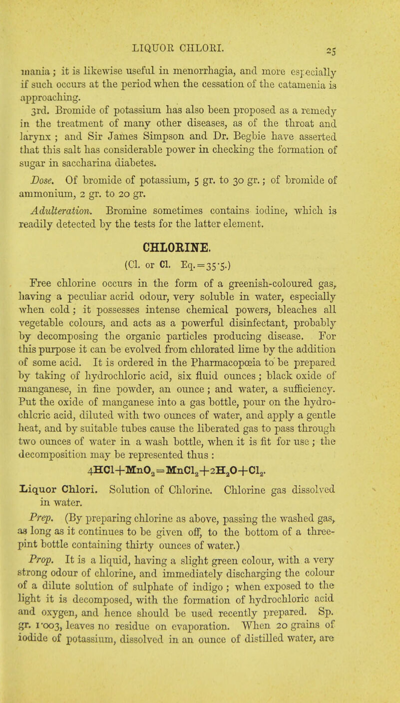 LIQUOR CIILORL mania ; it is likewise useful in monorrhagia, and more especially if such occurs at the period when the cessation of the catamenia is approaching. 3rd. Bromide of potassium has also been proposed as a remedy- in the treatment of many other diseases, as of the throat and larynx ; and Sir James Simpson and Dr. Begbie have asserted that this salt has considerable power in checking the formation of sugar in saccharina diabetes. Dose. Of bromide of potassium, 5 gr. to 30 gr.; of bromide of ammonium, 2 gr. to 20 gr. Adulteration. Bromine sometimes contains iodine, which is readily detected by the tests for the latter element. CHLORINE. (CI. or CI. Eq.=35-5.) Free chlorine occurs in the form of a greenish-coloured gas, having a peculiar acrid odour, very soluble in water, especially when cold; it possesses intense chemical powers, bleaches all vegetable colours, and acts as a powerful disinfectant, probably by decomposing the organic particles producing disease. For this purpose it can be evolved from chlorated lime by the addition of some acid. It is ordered in the Pharmacopoeia to' be prepared by taking of hydrochloric acid, six fluid ounces; black oxide of manganese, in fine powder, an ounce; and water, a sufficiency. Put the oxide of manganese into a gas bottle, pour on the hydro- chloric acid, diluted with two ounces of water, and apply a gentle heat, and by suitable tubes cause the liberated gas to pass through two ounces of water in a wash bottle, when it is fit for use; the decomposition may be represented thus : 4HCl+Mn02=MnCl2+2HaO+Cl2. Liquor Chlori. Solution of Chlorine. Chlorine gas dissolved in water. Prep. (By preparing chlorine as above, passing the washed gas, as long as it continues to be given off, to the bottom of a three- pint bottle containing thirty ounces of water.) Prop. It is a liquid, having a slight green colour, with a very strong odour of chlorine, and immediately discharging the colour of a dilute solution of sulphate of indigo ; when exposed to the light it is decomposed, with the formation of hydrochloric acid and oxygen, and hence should be used recently prepared. Sp. gr. 1 -003, leaves no residue on evaporation. When 20 grams of iodide of potassium, dissolved in an ounce of distilled water, are
