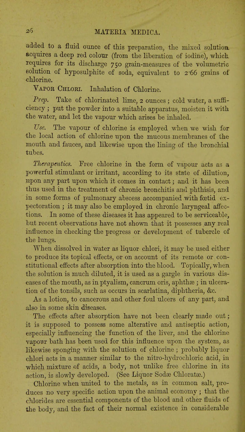 added to a fluid ounce of this preparation, the mixed solution, acquires a deep red colour (from the liberation of iodine), winch requires for its discharge 750 grain-measures of the volumetric solution of hyposulphite of soda, equivalent to 2'66 grains of -chlorine. Vapor Chlori. Inhalation of Chlorine. Prep. Take of chlorinated lime, 2 ounces ; cold water, a suffi- ciency ; put the powder into a suitable apparatus, moisten it with the water, and let the vapour which arises be inhaled. Use. The vapour of chlorine is employed when we wish for the local action of chlorine upon the mucous membranes of the mouth and fauces, and likewise upon the lining of the bronchial tubes. Therapeutics. Free chlorine in the form of vapour acts as a powerful stimulant or irritant, according to its state of dilution, upon any part upon which it comes in contact; and it has been thus used in the treatment of chronic bronchitis and phthisis, and in some forms of pulmonary abscess accompanied with foetid ex- pectoration ; it may also be employed in chronic laryngeal affec- tions. In some of these diseases it has appeared to be serviceable, but recent observations have not shown that it possesses any real influence in checking the progress or development of tubercle of the lungs. When dissolved in water as liquor chlori, it may be used either to produce its topical effects, or on account of its remote or con- stitutional effects after absorption into the blood. Topically, when the solution is much diluted, it is used as a gargle in various dis- eases of the mouth, as in ptyalism, cancrum oris, aphthse ; in ulcera- tion of the tonsils, such as occurs in scarlatina, diphtheria, &c. As a lotion, to cancerous and other foul ulcers of any part, and also in some skin diseases. The effects after absorption have not been clearly made out ; it is supposed to possess some alterative and antiseptic action, especially influencing the function of the liver, and the chlorine vapour bath has been used for this influence upon the system, as likewise sponging with the solution of chlorine ; probably liquor chlori acts in a manner similar to the nitro-hydrochloric acid, in which mixture of acids, a body, not unlike free chlorine in its action, is slowly developed. (See Liquor Sodoe Chloratse.) Chlorine when united to the metals, as in common salt, pro- duces no very specific action upon the animal economy ; that the chlorides are essential components of the blood and other fluids of the body, and the fact of their normal existence in considerable