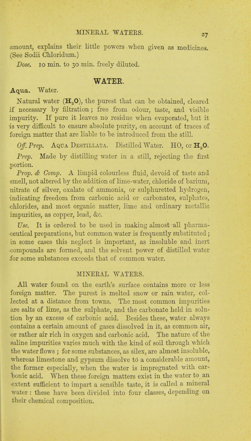 MINERAL WATERS. 27 amount, explains their little powers when given as medicines. (See Sodii Chloridnm.) Dose. 10 min. to 30 min. freely diluted. WATER. Aqua. Water. Natural water (H20), the purest that can be obtained, cleared if necessary by nitration; free from odour, taste, and visible impurity. If pure it leaves no residue when evaporated, but it is very difficult to ensure absolute purity, on account of traces of foreign matter that are liable to be introduced from the still. Off. Prep. Aqua Destillata. Distilled Water. HO, or H20. Prep. Made by distilling water in a still, rejecting the first portion. Prop. & Comp. A limpid colourless fluid, devoid of taste and smell, not altered by the addition of lime-water, chloride of barium, nitrate of silver, oxalate of ammonia, or sulphuretted hydrogen, indicating freedom from carbonic acid or carbonates, sulphates, chlorides, and most organic matter, lime and ordinary metallic impurities, as copper, lead, &c. Use. It is ordered to be used in making almost all pharma- ceutical preparations, but common water is frequently substituted; in some cases this neglect is important, as insoluble and inert compounds are formed, and the solvent power of distilled water for some substances exceeds that of common water. MINERAL WATERS. All water found on the earth's surface contains more or less foreign matter. The purest is melted snow or rain water, col- lected at a distance from towns. The most common impurities are salts of lime, as the sulphate, and the carbonate held in solu- tion by an excess of carbonic acid. Besides these, water always contains a certain amount of gases dissolved in it, as common air, or rather air rich in oxygen and carbonic acid. The nature of the saline impurities varies much with the kind of soil through which the water flows ; for some substances, as silex, are almost insoluble, whereas limestone and gypsum dissolve to a considerable amount, the former especially, when the water is impregnated with car- bonic acid. When these foreign matters exist in the water to an extent sufficient to impart a sensible taste, it is called a mineral water: these have been divided into four classes, depending on their chemical composition.