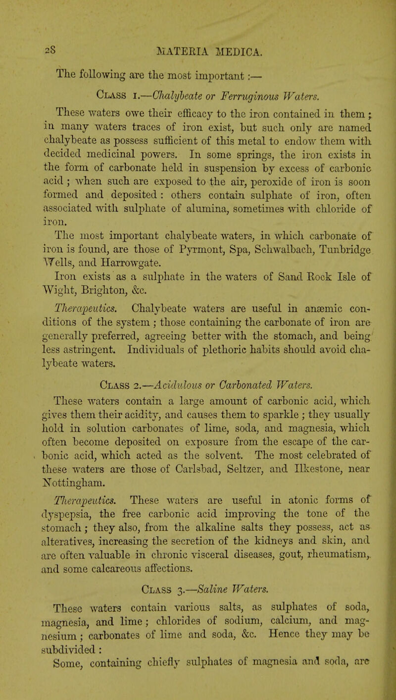 The following are the most important:— Class i.—CJmlybeate or Ferruginous Waters. These waters owe their efficacy to the iron contained in them; in many waters traces of iron exist, but such only are named chalybeate as possess sufficient of this metal to endow them with decided medicinal powers. In some springs, the iron exists in the form of carbonate held in suspension by excess of carbonic acid ; when such are exposed to the air, peroxide of iron is soon formed and deposited : others contain sulphate of iron, often associated with sulphate of alumina, sometimes with chloride of iron. The most important chalybeate waters, in which carbonate of iron is found, are those of Pyrmont, Spa, Schwalbach, Tunbridge ATells, and Harrowgate. Iron exists as a sulphate in the waters of Sand Rock Isle of Wight, Brighton, &c. Therapeutics. Chalybeate waters are useful in anaemic con- ditions of the system ; those containing the carbonate of iron are generally preferred, agreeing better with the stomach, and being less astringent. Individuals of plethoric habits should avoid cha- lybeate waters. Class 2.—Acidulous or Carbonated Waters. These waters contain a large amount of carbonic acid, which gives them their acidity, and causes them to sparlde ; they usually hold in solution carbonates of lime, soda, and magnesia, which often become deposited on exposure from the escape of the car- bonic acid, which acted as the solvent. The most celebrated of these waters are those of Carlsbad, Seltzer, and Ilkestone, near Nottingham. Tlierapeutics. These waters are useful in atonic forms of (tyspepsia, the free carbonic acid improving the tone of the stomach; they also, from the alkaline salts they possess, act as alteratives, increasing the secretion of the kidneys and skin, and are often valuable in chronic visceral diseases, gout, rheumatism,, and some calcareous affections. Class 3.—Saline Waters. These waters contain various salts, as sulphates of soda, magnesia, and lime; chlorides of sodium, calcium, and mag- nesium ; carbonates of lime and soda, &c. Hence they may be subdivided : Some, containing chiefly sulphates of magnesia and soda, are