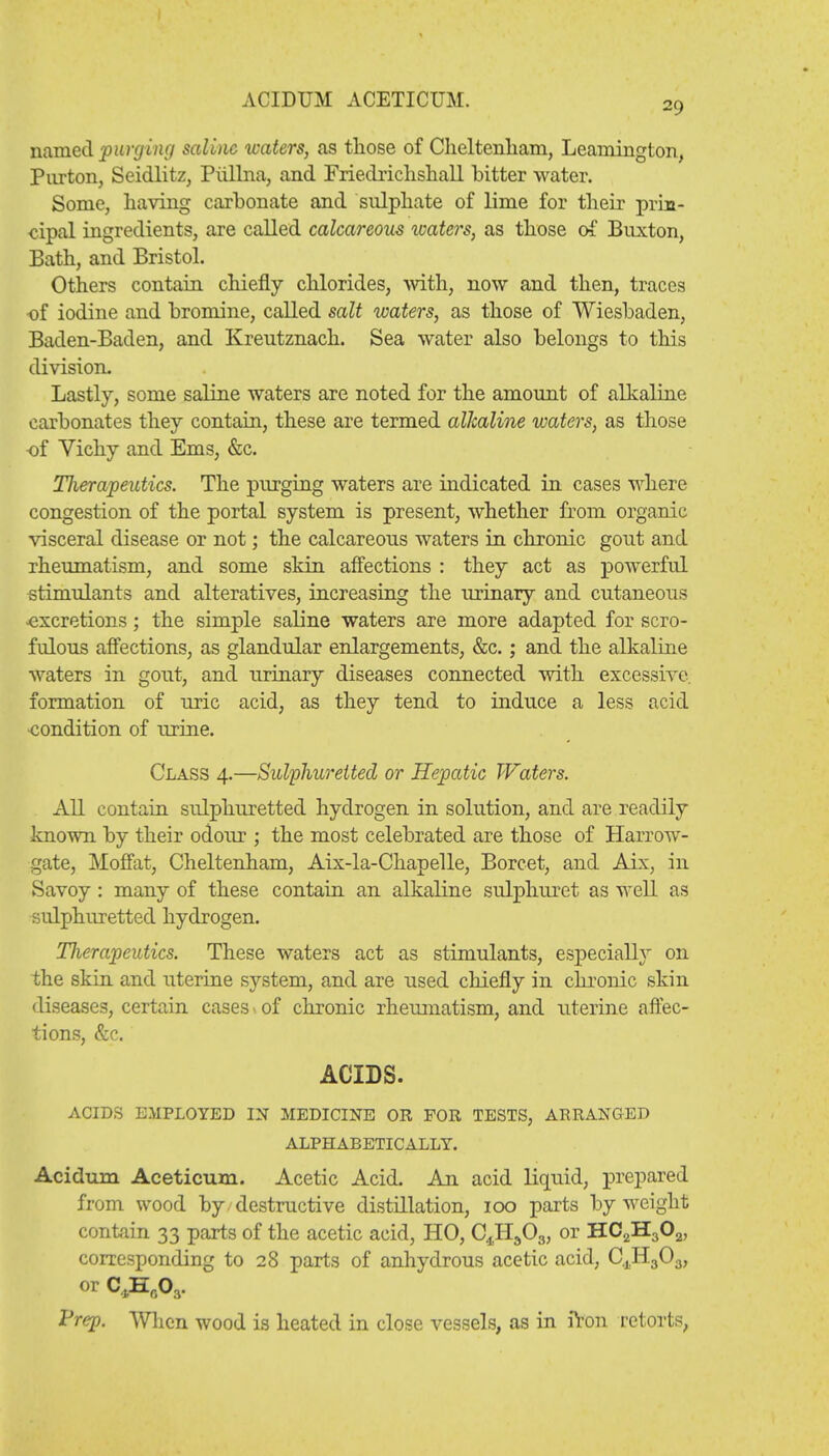 29 named purging saline waters, as those of Cheltenham, Leamington, Pnrton, Seidlitz, Piillna, and Friedrichshall hitter water. Some, having carhonate and sulphate of lime for their prin- cipal ingredients, are called calcareous waters, as those of Buxton, Bath, and Bristol. Others contain chiefly chlorides, with, now and then, traces of iodine and bromine, called salt waters, as those of Wiesbaden, Baden-Baden, and Kreutznach. Sea water also belongs to this division. Lastly, some saline waters are noted for the amount of alkaline carbonates they contain, these are termed alkaline waters, as those of Vichy and Ems, &c. Tlierapeutics. The purging waters are indicated in cases where congestion of the portal system is present, whether from organic visceral disease or not; the calcareous waters in chronic gout and rheumatism, and some skin affections : they act as powerful stimulants and alteratives, increasing the urinary and cutaneous -excretions; the simple saline waters are more adapted for scro- fulous affections, as glandular enlargements, &c.; and the alkaline waters in gout, and urinary diseases connected with excessive, formation of uric acid, as they tend to induce a less acid condition of urine. Class 4.—Sulphuretted or Hepatic Waters. All contain sulphuretted hydrogen in solution, and are readily known by their odour ; the most celebrated are those of Harrow- gate, Moffat, Cheltenham, Aix-la-Chapelle, Boreet, and Aix, in Savoy: many of these contain an alkaline sulphuret as well as sulphuretted hydrogen. Therapeutics. These waters act as stimulants, especially on the skin and uterine system, and are used chiefly in chronic skin diseases, certain cases 1 of chronic rheumatism, and uterine affec- tions, &c. ACIDS. ACIDS EMPLOYED IN MEDICINE OR FOR TESTS, ARRANGED ALPHABETICALLY. Aciduni Aceticum. Acetic Acid. An acid liquid, prepared from wood by/destructive distillation, 100 parts by weight contain 33 parts of the acetic acid, HO, C4H303, or HC2H302, corresponding to 28 parts of anhydrous acetic acid, C.jH30.j, or C4H003. Prep. When wood is heated in close vessels, as in iVon retorts,