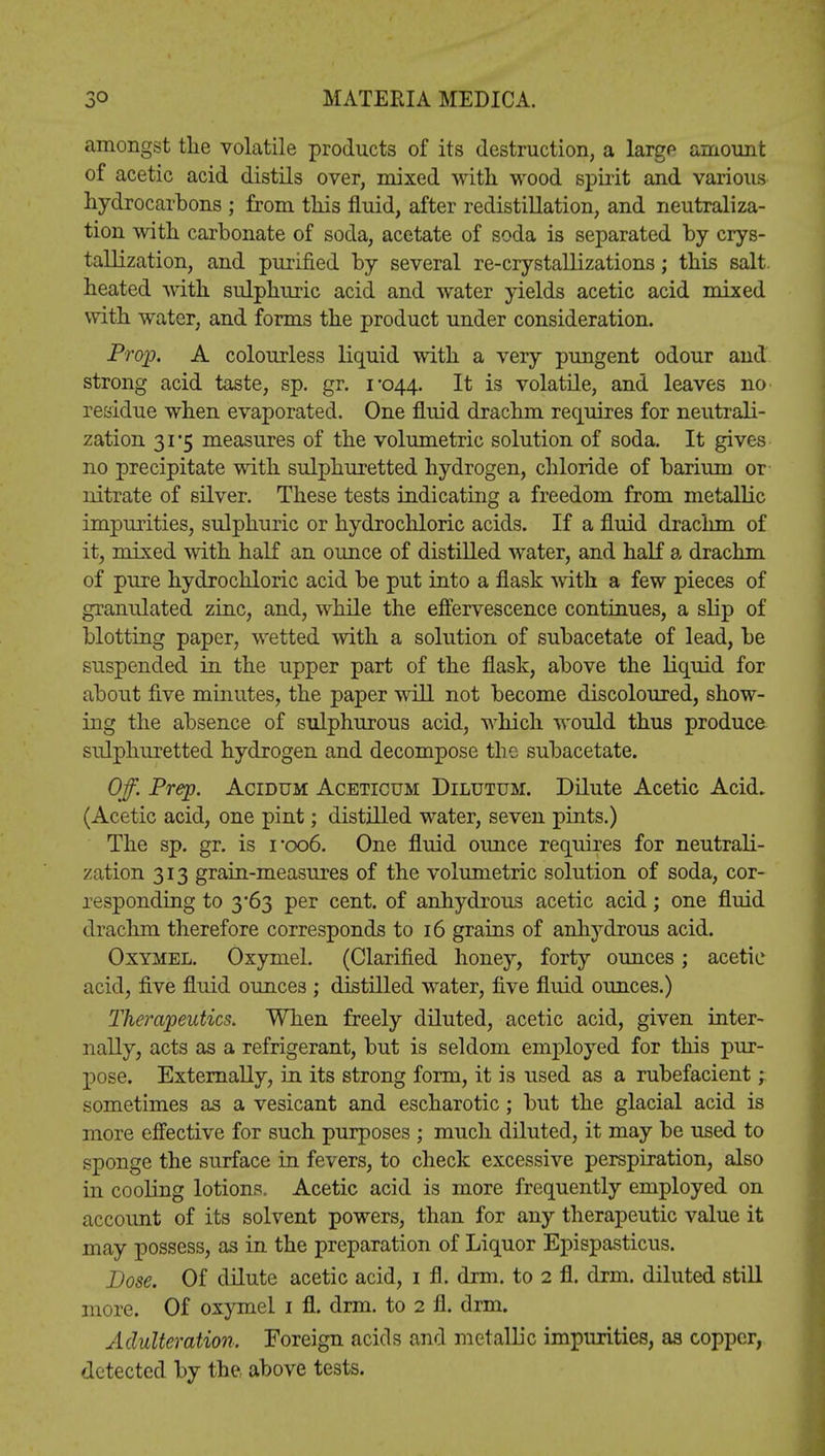 amongst the volatile products of its destruction, a large amount of acetic acid distils over, mixed with wood spirit and various hydrocarbons ; from this fluid, after redistillation, and neutraliza- tion with carbonate of soda, acetate of soda is separated by crys- tallization, and purified by several re-crystallizations; this salt heated with sulphuric acid and water yields acetic acid mixed with water, and forms the product under consideration. Prop. A colourless liquid with a very pungent odour and strong acid taste, sp. gr. 1-044. It is volatile, and leaves no* residue when evaporated. One fluid drachm requires for neutrali- zation 31*5 measures of the volumetric solution of soda. It gives no precipitate with sulphuretted hydrogen, chloride of barium or nitrate of silver. These tests indicating a freedom from metallic impurities, sulphuric or hydrochloric acids. If a fluid drachm of it, mixed with half an ounce of distilled water, and half a drachm of pure hydrochloric acid be put into a flask with a few pieces of granulated zinc, and, while the effervescence continues, a slip of blotting paper, wetted with a solution of subacetate of lead, be suspended in the upper part of the flask, above the liquid for about five minutes, the paper will not become discoloured, show- ing the absence of sulphurous acid, which would thus produce sulphuretted hydrogen and decompose the subacetate. Off. Prep. Acidum Aceticum Dilutum. Dilute Acetic Acid. (Acetic acid, one pint; distilled water, seven pints.) The sp. gr. is i-oo6. One fluid ounce requires for neutrali- zation 313 grain-measures of the volumetric solution of soda, cor- responding to 3-63 per cent, of anhydrous acetic acid; one fluid drachm therefore corresponds to 16 grains of anhydrous acid. Oxymel. Oxymel. (Clarified honey, forty ounces; acetic acid, five fluid ounces ; distilled water, five fluid ounces.) Therapeutics. When freely diluted, acetic acid, given inter- nally, acts as a refrigerant, but is seldom employed for this pur- pose. Externally, in its strong form, it is used as a rubefacient; sometimes as a vesicant and escharotic; but the glacial acid is more effective for such purposes ; much diluted, it may be used to sponge the surface in fevers, to check excessive perspiration, also in cooling lotions. Acetic acid is more frequently employed on account of its solvent powers, than for any therapeutic value it may possess, as in the preparation of Liquor Epispasticus. Dose. Of dilute acetic acid, 1 fl. dim. to 2 fl. drm. diluted still more. Of oxymel 1 fl. drm. to 2 fl. drm. Adulteration. Foreign acids and metallic impurities, as copper, detected by the above tests.
