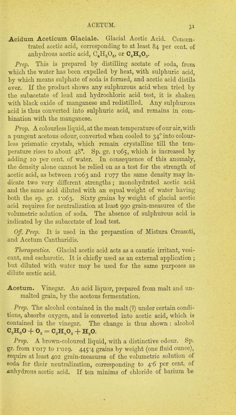 ACETUM. Acidum Aceticuin Glaciale. Glacial Acetic Acid. Concen- trated acetic acid, corresponding to at least 84 per cent, of anhydrous acetic acid, C4H303, or C4H0O3. Prep. This is prepared by distilling acetate of soda, from which the water has been expelled by heat, with sulphuric acid, by which means sulphate of soda is formed, and acetic acid distils over. If the product shows any sulphurous acid when tried by the subacetate of lead and hydrochloric acid test, it is shaken with black oxide of manganese and redistilled. Any sulphurous acid is thus converted into sulphuric acid, and remains in com- bination with the manganese. Prop. A colourless liquid, at the mean temperature of our air, with a pungent acetous odour, converted when cooled to 340 into colour- less prismatic crystals, which remain crystalline till the tem- perature rises to about 48*. Sp. gr. 1*065, which is increased by adding 10 per cent, of water. In consequence of this anomaly, the density alone cannot be relied on as a test for the strength of acetic acid, as between 1-063 an(i 1*077 the same density may in- dicate two very different strengths; monohydrated acetic acid and the same acid diluted with an equal weight of water having both the sp. gr. 1*063. Sixty grains by weight of glacial acetic acid requires for neutralization at least 990 grain-measures of the volumetric solution of soda. The absence of sulphurous acid is indicated by the subacetate of lead test. Off. Prep. It is used in the preparation of Mistura Creasoti, and Acetum Cantharidis. Therapeutics. Glacial acetic acid acts as a caustic irritant, vesi- cant, and escharotic. It is chiefly used as an external application -r but diluted with water may be used for the same purposes as dilute acetic acid. Acetum. Vinegar. An acid liquor, prepared from malt and un- malted grain, by the acetous fermentation. Prep. The alcohol contained in the malt (?) under certain condi- tions, absorbs oxygen, and is converted into acetic acid, which is contained in the vinegar. The change is thus shown : alcohol C2H0O + 02 = C2H402 + H20. Prop. A brown-coloured liquid, with a distinctive odour. Sp. gr. from 1*017 to 1-019. 445'4 grains by weight (one fluid ounce), require at least 402 grain-measures of the volumetric solution of soda for their neutralization, corresponding to 4*6 per cent, of anhydrous acetic acid. If ten minims of chloride of barium be
