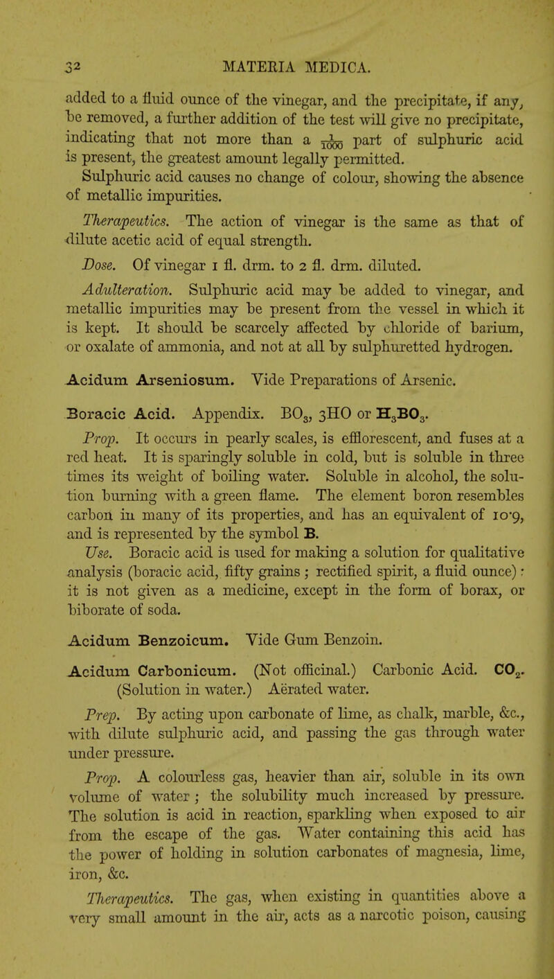 added to a fluid ounce of the vinegar, and the precipitate, if any, be removed, a further addition of the test will give no precipitate, indicating that not more than a ^ part of sulphuric acid is present, the greatest amount legally permitted. Sulphuric acid causes no change of colour, showing the absence of metallic impurities. Therapeutics. The action of vinegar is the same as that of dilute acetic acid of equal strength. Dose. Of vinegar i fl. drm. to 2 fl. drm. diluted. Adulteration. Sulphuric acid may be added to vinegar, and metallic impurities may be present from the vessel in which it is kept. It should be scarcely affected by chloride of barium, or oxalate of ammonia, and not at all by sulphuretted hydrogen. Acidum Arseniosum. Vide Preparations of Arsenic. Boracic Acid. Appendix. BOs, 3HO or H3B03. Prop. It occurs in pearly scales, is efflorescent, and fuses at a red heat. It is sparingly soluble in cold, but is soluble in three times its weight of boiling water. Soluble in alcohol, the solu- tion burning with a green flame. The element boron resembles carbon in many of its properties, and has an equivalent of 10*9, and is represented by the symbol B. Use. Boracic acid is used for making a solution for qualitative analysis (boracic acid, fifty grains ; rectified spirit, a fluid ounce) r it is not given as a medicine, except in the form of borax, or biborate of soda. Acidum Benzoicum. Vide Gum Benzoin. Acidum Carbonicum. (Not officinal.) Carbonic Acid. C02. (Solution in water.) Aerated water. Prep. By acting upon carbonate of lime, as chalk, marble, &c, with dilute sulphuric acid, and passing the gas through water under pressure. Prop. A colourless gas, heavier than air, soluble in its own volume of water ; the solubility much increased by pressure. The solution is acid in reaction, sparkling when exposed to air from the escape of the gas. Water containing this acid has the power of holding in solution carbonates of magnesia, lime, iron, &c. Therapeutics. The gas, when existing in quantities above a very small amount in the air, acts as a narcotic poison, causing
