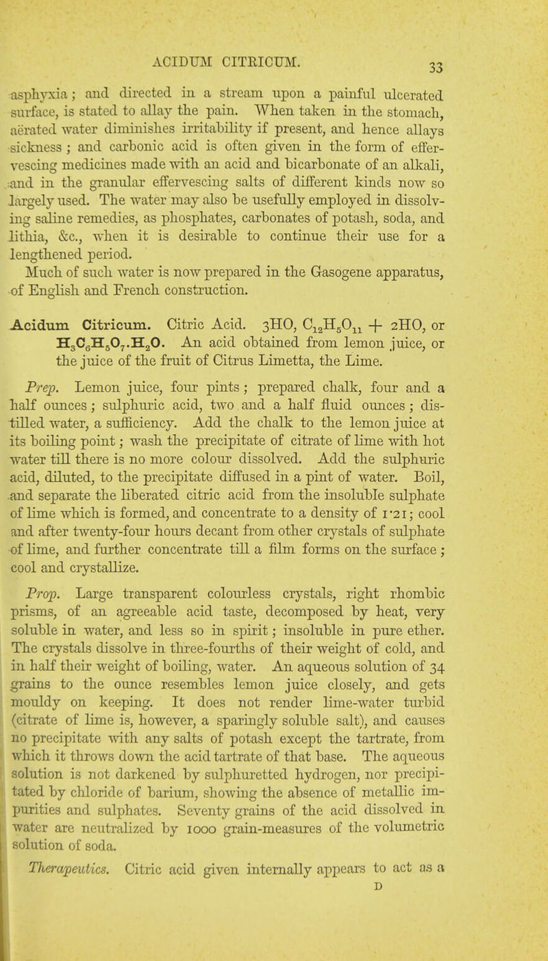 33 asphyxia; and directed in a stream upon a painful ulcerated surface, is stated to allay the pain. When taken in the stomach, aerated water diminishes irritability if present, and hence allays sickness ; and carbonic acid is often given in the form of effer- vescing medicines made with an acid and bicarbonate of an alkali, and in the granular effervescing salts of different kinds now so largely used. The water may also be usefully employed in dissolv- ing saline remedies, as phosphates, carbonates of j)otash, soda, and lithia, &c, when it is desirable to continue their use for a lengthened period. Much of such water is now prepared in the Gasogene apparatus, •of English and French construction. Acidum Citricum. Citric Acid. 3HO, C^HgO^ -f- 2HO, or H3C6H507.H20. An acid obtained from lemon juice, or the juice of the fruit of Citrus Limetta, the Lime. Prep. Lemon juice, four pints; prepared chalk, four and a half ounces; sulphruic acid, two and a half fluid ounces; dis- tilled water, a sufficiency. Add the chalk to the lemon juice at its boiling point; wash the precipitate of citrate of lime with hot water till there is no more colour dissolved. Add the sulphuric acid, diluted, to the precipitate diffused in a pint of water. Boil, and separate the liberated citric acid from the insoluble sulphate of lime which is formed, and concentrate to a density of 1*21; cool and after twenty-four hours decant from other crystals of sulphate of lime, and further concentrate till a film forms on the surface ; cool and crystallize. Prop. Large transparent colourless crystals, right rhombic prisms, of an agreeable acid taste, decomposed by heat, very soluble in water, and less so in spirit; insoluble in pure ether. The crystals dissolve in three-fourths of their weight of cold, and in half their weight of boiling, water. An aqueous solution of 34 grains to the ounce resembles lemon juice closely, and gets mouldy on keeping. It does not render lime-water turbid (citrate of lime is, however, a sparingly soluble salt), and causes no precipitate with any salts of potash except the tartrate, from which it throws down the acid tartrate of that base. The aqueous solution is not darkened by sulphuretted hydrogen, nor precipi- tated by chloride of barium, showing the absence of metallic im- purities and sulphates. Seventy grains of the acid dissolved in water are neutralized by 1000 grain-measures of the volumetric solution of soda. Therapeutics. Citric acid given internally appears to act as a D
