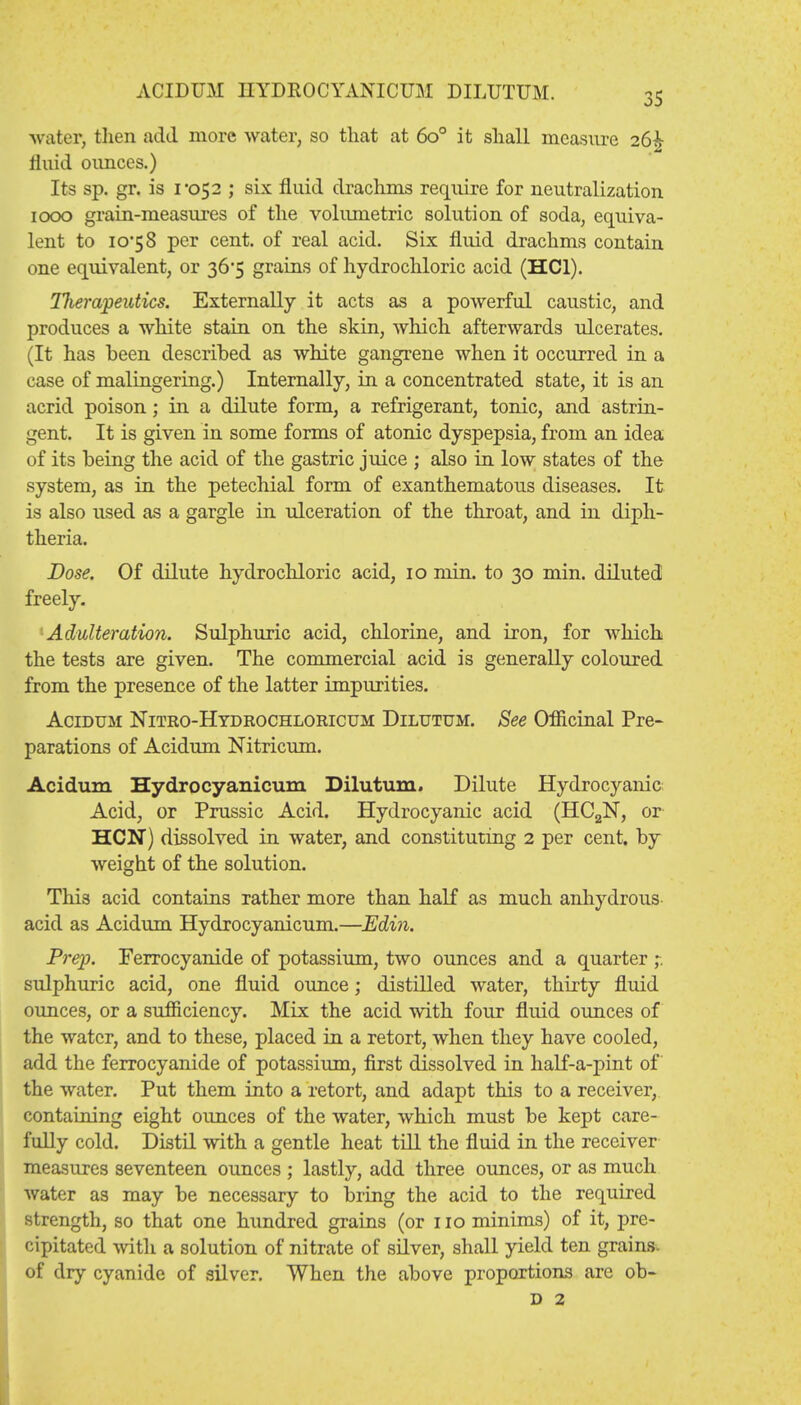 ACIDUM HYDROCYANICUM DILUTUM. water, then add more water, so that at 6o° it shall measure 26^ fluid ounces.) Its sp. gr. is 1*052 ; six fluid drachms require for neutralization 1000 grain-measures of the volumetric solution of soda, equiva- lent to 10*58 per cent, of real acid. Six fluid drachms contain one equivalent, or 36*5 grains of hydrochloric acid (HC1). Therapeutics. Externally it acts as a powerful caustic, and produces a white stain on the skin, which afterwards ulcerates. (It has been described as white gangrene when it occurred in a case of malingering.) Internally, in a concentrated state, it is an acrid poison; in a dilute form, a refrigerant, tonic, and astrin- gent. It is given in some forms of atonic dyspepsia, from an idea of its being the acid of the gastric juice ; also in low states of the system, as in the petechial form of exanthematous diseases. It is also used as a gargle in ulceration of the throat, and in diph- theria. Dose. Of dilute hydrochloric acid, 10 min. to 30 min. diluted freely. Adulteration. Sulphuric acid, chlorine, and iron, for which the tests are given. The commercial acid is generally coloured from the presence of the latter impurities. Acidum Nitro-Hydrochloricum Dilutum. See Officinal Pre- parations of Acidum Nitricum. Acidum Hydrocyanicum Dilutum. Dilute Hydrocyanic Acid, or Prussic Acid. Hydrocyanic acid (HC2N, or HCN) dissolved in water, and constituting 2 per cent, by weight of the solution. This acid contains rather more than half as much anhydrous acid as Acidum Hydrocyanicum.—Edin. Prep. Ferrocyanide of potassium, two ounces and a quarter ,-. sulphuric acid, one fluid ounce; distilled water, thirty fluid ounces, or a sufficiency. Mix the acid with four fluid ounces of the water, and to these, placed in a retort, when they have cooled, add the ferrocyanide of potassium, first dissolved in half-a-pint of the water. Put them into a retort, and adapt this to a receiver, containing eight ounces of the water, which must be kept care- fully cold. Distil with a gentle heat till the fluid in the receiver measures seventeen ounces ; lastly, add three ounces, or as much water as may be necessary to bring the acid to the required strength, so that one hundred grains (or no minims) of it, pre- cipitated with a solution of nitrate of silver, shall yield ten grains, of dry cyanide of silver. When the above proportions are ob- d 2