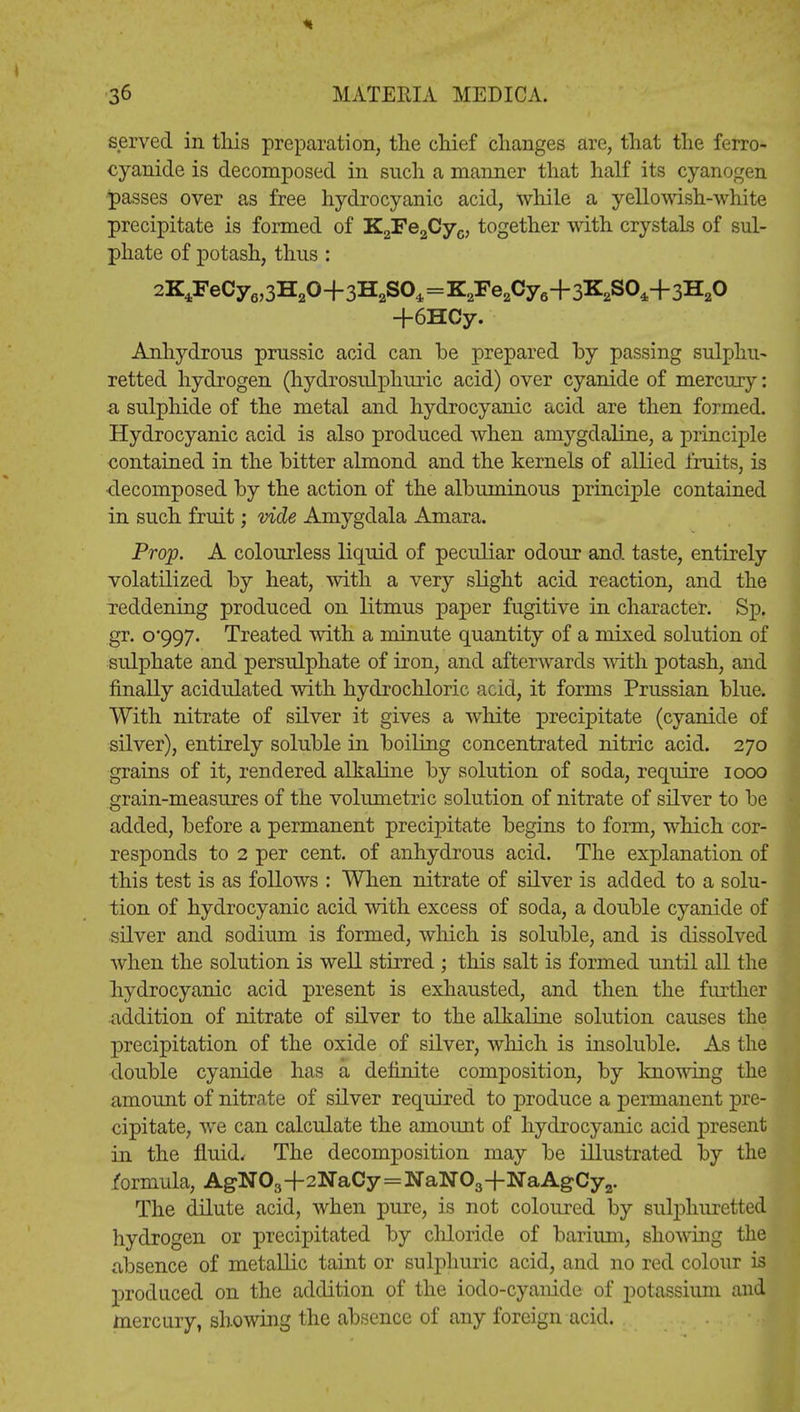 served in tliis preparation, the chief changes are, that the ferro- cyanide is decomposed in such a manner that half its cyanogen passes over as free hydrocyanic acid, while a yellowish-white precipitate is formed of K2Fe2Cyc, together with crystals of sul- phate of potash, thus : 2K4FeCy6,3H20+3H2S04=K2Fe2Cy6-|-3K2S04+3H20 +6HCy. Anhydrous prussic acid can be prepared hy passing sulphu- retted hydrogen (hydrosulphuric acid) over cyanide of mercury: a sulphide of the metal and hydrocyanic acid are then formed. Hydrocyanic acid is also produced when amygdaline, a principle contained in the bitter almond and the kernels of allied fruits, is decomposed by the action of the albuminous principle contained in such fruit; vide Amygdala Amara. Prop. A colourless liquid of peculiar odour and taste, entirely volatilized by heat, with a very slight acid reaction, and the reddening produced on litmus paper fugitive in character. Sp. gr. 0*997. Treated with a minute quantity of a mixed solution of sulphate and persulphate of iron, and afterwards with potash, and finally acidulated with hydrochloric acid, it forms Prussian blue. With nitrate of silver it gives a white precipitate (cyanide of silver), entirely soluble in boiling concentrated nitric acid. 270 grains of it, rendered alkaline by solution of soda, require 1000 grain-measures of the volumetric solution of nitrate of silver to be added, before a permanent precipitate begins to form, which cor- responds to 2 per cent, of anhydrous acid. The explanation of this test is as follows : When nitrate of silver is added to a solu- tion of hydrocyanic acid with excess of soda, a double cyanide of silver and sodium is formed, which is soluble, and is dissolved when the solution is well stirred ; this salt is formed imtil all the hydrocyanic acid present is exhausted, and then the further addition of nitrate of silver to the alkaline solution causes the precipitation of the oxide of silver, which is insoluble. As the double cyanide has a definite composition, by knowing the amount of nitrate of silver required to produce a permanent pre- cipitate, we can calculate the amount of hydrocyanic acid present in the fluid. The decomposition may be illustrated by the formula, AgN03+2NaCy=NaN03+NaAgCy2. The dilute acid, when pure, is not coloured by sulphuretted hydrogen or precipitated by chloride of barium, showing the absence of metallic taint or sulphuric acid, and no red colour is produced on the addition of the iodo-cyanide of potassium and mercury, showing the absence of any foreign acid.