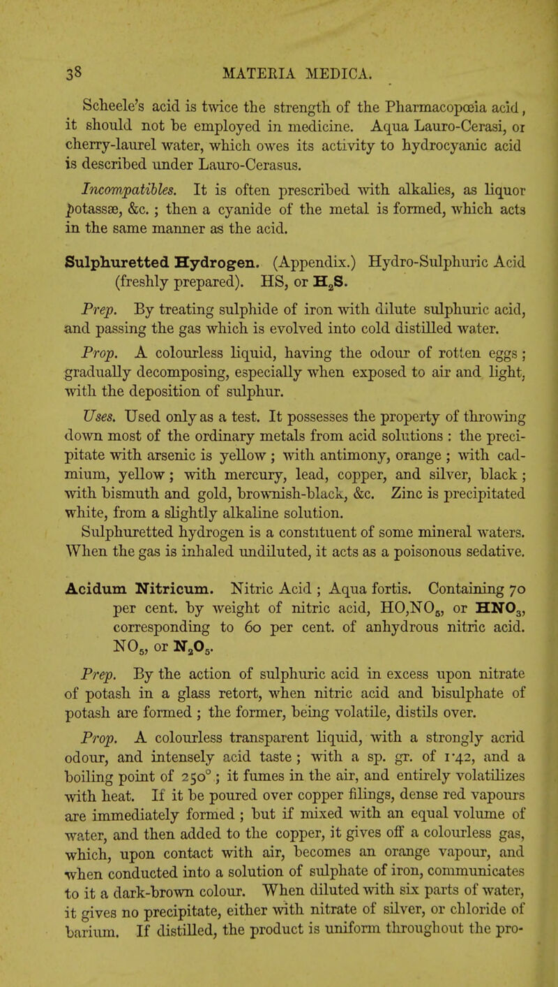 Scheele's acid is twice the strength, of the Pharmacopoeia acid, it should not be employed in medicine. Aqua Lauro-Cerasi, or cherry-laurel water, which owes its activity to hydrocyanic acid is described under Lauro-Cerasus. Incompatibles. It is often prescribed with alkalies, as liquor ^otassse, &c.; then a cyanide of the metal is formed, which acts in the same manner as the acid. Sulphuretted Hydrogen. (Appendix.) Hydro-Sulphuric Acid (freshly prepared). HS, or H2S. Prep. By treating sulphide of iron with dilute sulphuric acid, and passing the gas which is evolved into cold distilled water. Prop. A colourless liquid, having the odour of rotten eggs ; gradually decomposing, especially when exposed to air and light, with the deposition of sulphur. Uses. Used only as a test. It possesses the property of throwing down most of the ordinary metals from acid solutions : the preci- pitate with arsenic is yellow ; with antimony, orange ; with cad- mium, yellow; with mercury, lead, copper, and silver, black; with bismuth and gold, brownish-black, &c. Zinc is precipitated white, from a slightly alkaline solution. Sulphuretted hydrogen is a constituent of some mineral waters. When the gas is inhaled undiluted, it acts as a poisonous sedative. Aciduxn Nitricum. Nitric Acid ; Aqua fortis. Containing 70 per cent, by weight of nitric acid, HO,N06, or HN03, corresponding to 60 per cent, of anhydrous nitric acid. N05,orNa05. Prep. By the action of sulphuric acid in excess upon nitrate of potash in a glass retort, when nitric acid and bisulphate of potash are formed ; the former, being volatile, distils over. Prop. A colourless transparent liquid, with a strongly acrid odour, and intensely acid taste; with a sp. gr. of 1*42, and a boiling point of 2500 ; it fumes in the air, and entirely volatilizes with heat. If it be poured over copper filings, dense red vapours are immediately formed ; but if mixed with an equal volume of water, and then added to the copper, it gives off a colourless gas, which, upon contact with air, becomes an orange vapour, and when conducted into a solution of sulphate of iron, communicates to it a dark-brown colour. When diluted with six parts of water, it gives no precipitate, either with nitrate of silver, or chloride of barium. If distilled, the product is uniform throughout the pro-