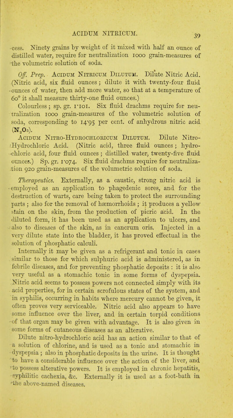 39 -cess. Ninety grains by weight of it mixed with half an ounce of distilled water, require for neutralization iooo grain-measures of the volumetric solution of soda. Off. Prep. Acidum Nitricum Dilutum. Dilute Nitric Acid. (Nitric acid, six fluid ounces ; dilute it with twenty-four fluid • ounces of water, then add more water, so that at a temperature of 6o° it shall measure thirty-one fluid ounces.) Colourless; sp.gr. noi. Six fluid drachms require for neu- tralization iooo grain-measures of the volumetric solution of soda, corresponding to 14*95 Per cen*« °f anhydrous nitric acid (N205). Acidum Nitro-Hydrochloricum Dilutum. Dilute Nitro- ■ Hydrochloric Acid. (Nitric acid, three fluid ounces ; hydro- chloric acid, four fluid ounces ; distilled water, twenty-five fluid ounces.) Sp. gr. 1*074. Six fluid drachms require for neutraliza- tion 920 grain-measures of the volumetric solution of soda. Therapeutics. Externally, as a caustic, strong nitric acid is ■ employed as an application to phagedenic sores, and for the destruction of warts, care being taken to protect the surrounding parts ; also for the removal of haemorrhoids ; it produces a yellow ^tain on the skin, from the production of picric acid. In the diluted form, it has been used as an application to ulcers, and also to diseases of the skin, as in cancrum oris. Injected in a very dilute state into the bladder, it has proved effectual in the solution of phosphatic calculi. Internally it may be given as a refrigerant and tonic in cases similar to those for which sulphuric acid is administered, as in febrile diseases, and for preventing phosphatic deposits : it is also very useful as a stomachic tonic in some forms of dyspepsia. Nitric acid seems to possess powers not connected simply with its acid properties, for in certain scrofulous states of the system, and in syphilis, occurring in habits where mercury cannot be given, it often proves very serviceable. Nitric acid also appears to have some influence over the liver, and in certain torpid conditions of that organ may be given with advantage. It is also given in some forms of cutaneous diseases as an alterative. Dilute nitro-hydrochloric acid has an action similar to that of a solution of chlorine, and is used as a tonic and stomachic in dyspepsia ; also in phosphatic deposits in the urine. It is thought to have a considerable influence over the action of the liver, and to possess alterative powers. It is employed in clu-onic hepatitis, syphilitic cachexia, &c. Externally it is used as a foot-bath in 'the above-named diseases.