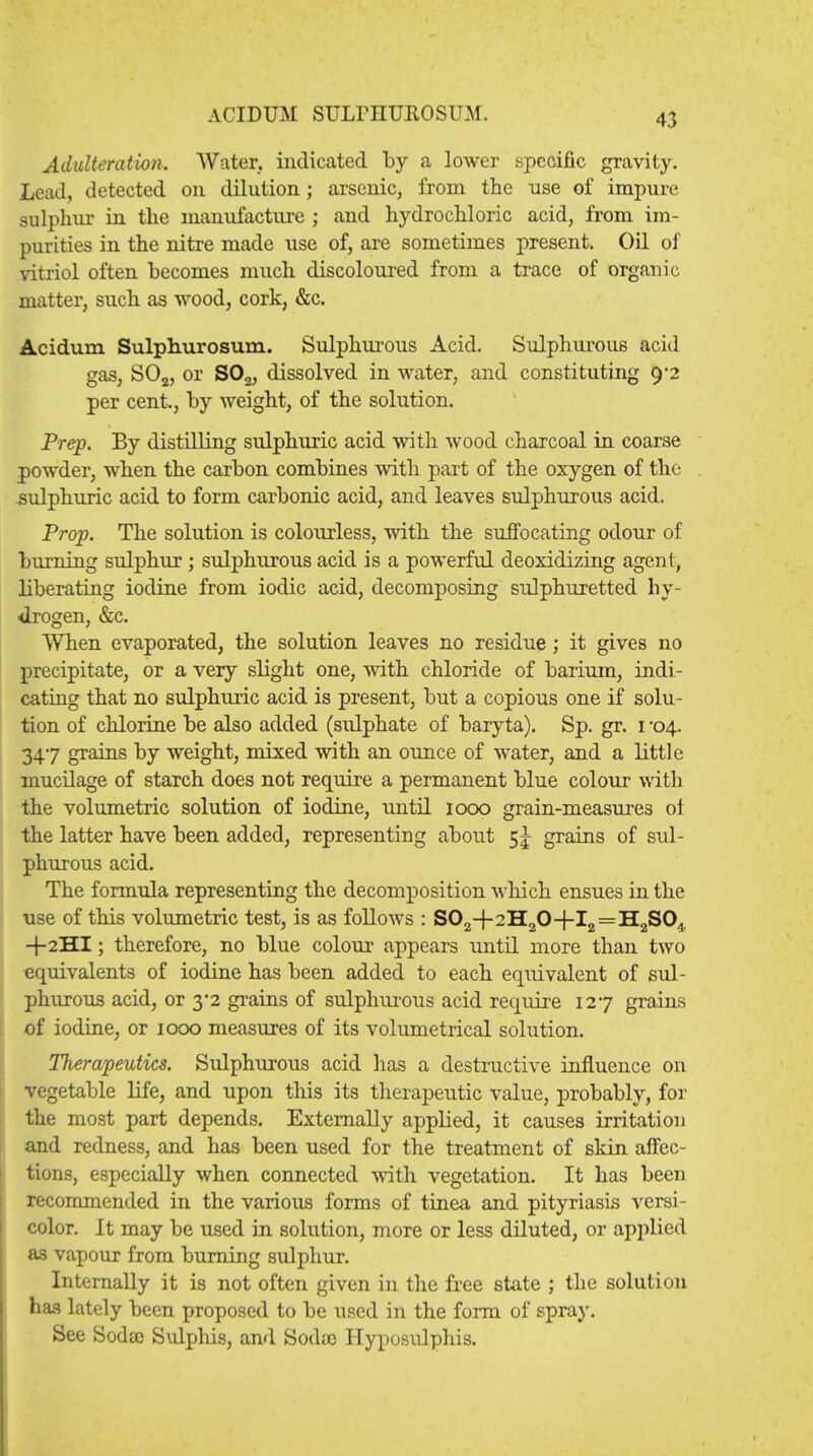 ACIDUM SULPHTJROSTJM. Adulteration. Water, indicated by a lower specific gravity. Lead, detected on dilution; arsenic, from the use of impure sulphur in the manufacture ; and hydrochloric acid, from im- purities in the nitre made use of, are sometimes present. Oil of vitriol often becomes much discoloured from a trace of organic matter, such as wood, cork, &c. Acidum Sulphurosum. Sulphurous Acid. Sulphurous acid gas, S02, or S02, dissolved in water, and constituting 92 per cent., by weight, of the solution. Prep. By distilling sulphuric acid with wood charcoal in coarse powder, when the carbon combines with part of the oxygen of the sulphuric acid to form carbonic acid, and leaves sulphurous acid. Prop. The solution is colourless, with the suffocating odour of burning sulphur; sulphurous acid is a powerful deoxidizing agent, liberating iodine from iodic acid, decomposing sulphuretted hy- drogen, &c. When evaporated, the solution leaves no residue; it gives no precipitate, or a very slight one, with chloride of barium, indi- cating that no sulphuric acid is present, but a copious one if solu- tion of chlorine be also added (sulphate of baryta). Sp. gr. 1 '04. 347 grains by weight, mixed with an ounce of water, and a little mucilage of starch does not require a permanent blue colour with the volumetric solution of iodine, until 1000 grain-measures of the latter have been added, representing about 5 J grains of sul- phurous acid. The formula representing the decomposition which ensues in the use of this volumetric test, is as follows : S02-f2H20+I2 = H2S04. +2HI; therefore, no blue colour appears until more than two equivalents of iodine has been added to each equivalent of sul- phurous acid, or 3*2 grains of sulphurous acid require 127 grains of iodine, or 1000 measures of its volumetrical solution. Therapeutics. Sulphurous acid has a destructive influence on vegetable life, and upon this its therapeutic value, probably, for the most part depends. Externally applied, it causes irritation and redness, and has been used for the treatment of skin affec- tions, especially when connected with vegetation. It has been recommended in the various forms of tinea and pityriasis versi- color. It may be used in solution, more or less diluted, or applied as vapour from burning sulphur. Internally it is not often given in the free state ; the solution has lately been proposed to be used in the form of spray. See Soda) Sulphis, and Soda) Hyposulphis.