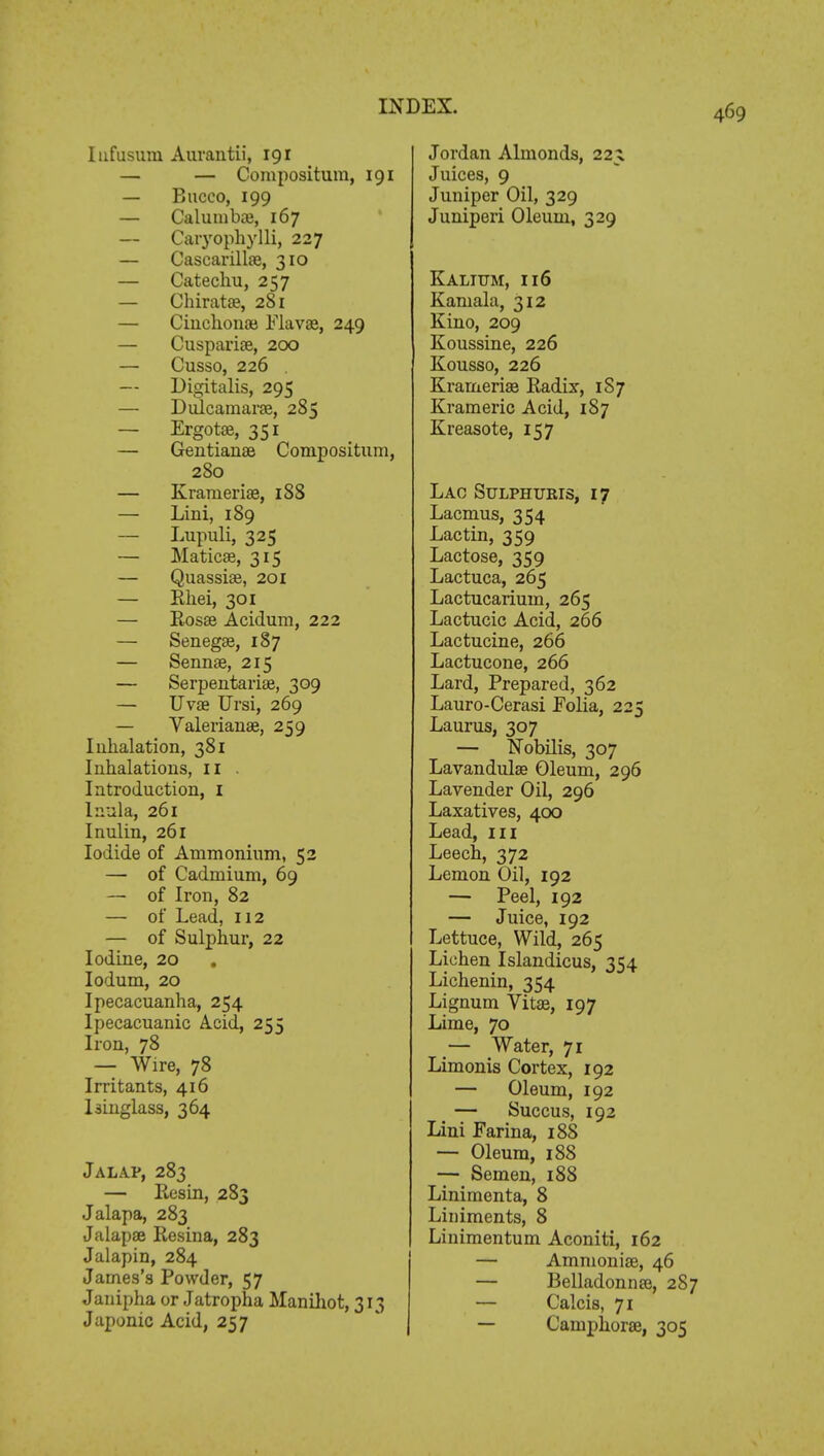 Iufusum Auvantii, 191 — — Compositum, 191 — Bucco, 199 — Calumboe, 167 — Caryophylli, 227 — Cascarillae, 310 — Catechu, 257 — Chiratae, 281 — Cinchonas Flavae, 249 — Cuspariae, 200 — Cusso, 226 — Digitalis, 295 — Dulcamaras, 285 — Ergotse, 351 — Gentianae Compositum, 280 — Kramerias, 188 — Lini, 189 — Lupuli, 325 — Maticae, 315 — Quassiae, 201 — Rhei, 301 — Rosae Acidum, 222 — Senegae, 187 — Sennae, 215 — Serpentariae, 309 — Uvae Ursi, 269 — Valerianae, 259 Inhalation, 381 Inhalations, 11 . Introduction, I Inula, 261 Inulin, 261 Iodide of Ammonium, 52 — of Cadmium, 69 — of Iron, 82 — of Lead, 112 — of Sulphur, 22 Iodine, 20 . Iodum, 20 Ipecacuanha, 254 Ipecacuanic Acid, 255 Iron, 78 — Wire, 78 Irritants, 416 Isinglass, 364 Jalap, 283 — Resin, 283 Jalapa, 283 Jalapae Resina, 283 Jalapin, 284 James's Powder, 57 Jauipha or Jatropha Manihot, 313 Japonic Acid, 257 Jordan Almonds, 225 Juices, 9 Juniper Oil, 329 Juniperi Oleum, 329 Kalittm, 116 Kaniala, 312 Kino, 209 Koussine, 226 Kousso, 226 Krameriae Radix, 187 Krameric Acid, 187 Kreasote, 157 Lac Sulphuris, 17 Lacmus, 354 Lac tin, 359 Lactose, 359 Lactuca, 265 Lactucarium, 265 Lactucic Acid, 266 Lactucine, 266 Lactucone, 266 Lard, Prepared, 362 Lauro-Cerasi Folia, 225 Laurus, 307 — Nobilis, 307 Lavandula? Oleum, 296 Lavender Oil, 296 Laxatives, 400 Lead, 111 Leech, 372 Lemon Oil, 192 — Peel, 192 — Juice, 192 Lettuce, Wild, 265 Lichen Islandicus, 354 Lichenin, 354 Lignum Vitae, 197 Lime, 70 — Water, 71 Limonis Cortex, 192 — Oleum, 192 — Succus, 192 Lini Farina, 188 — Oleum, 188 — Semen, 188 Linimenta, 8 Liniments, 8 Linimentum Aconiti, 162 — Ammoniae, 46 — Belladonna?, 287 — Calcis, 71 — Camphorae, 305