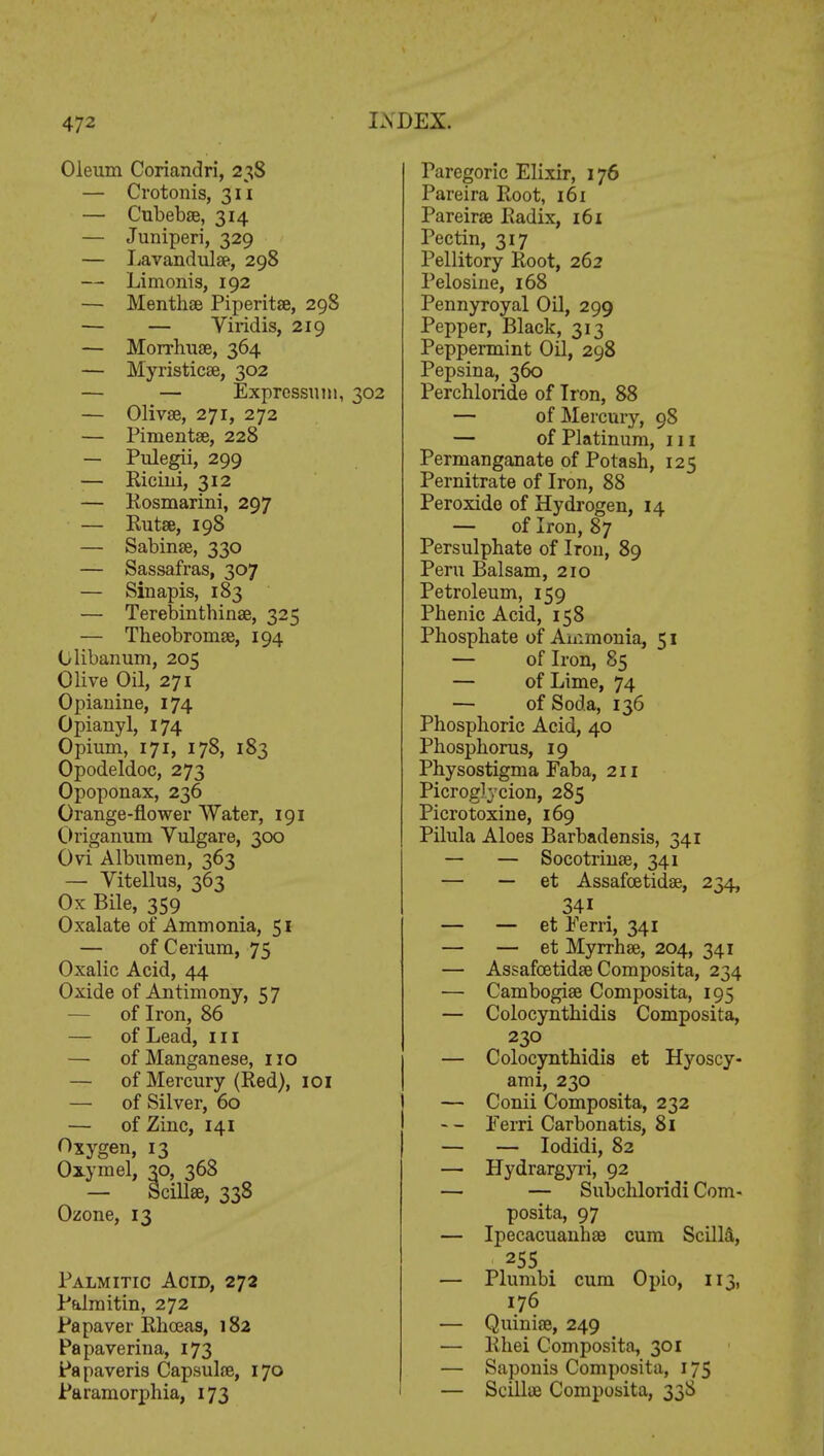 Oleum Coriandri, 238 — Crotonis, 311 — Cubebae, 314 — Juniperi, 329 — Lavandulae, 298 — Limonis, 192 — Menthae Piperitae, 298 — — Viridis, 219 — Morrhuae, 364 — Myristicae, 302 — — Expressum, 302 — Olivae, 271, 272 — Pimentse, 228 — Pulegii, 299 — Ricini, 312 — Rosmarini, 297 — Rutae, 198 — Sabinae, 330 — Sassafras, 307 — Siuapis, 183 — Terebinthinae, 325 — Theobromae, 194 Clibanum, 205 Olive Oil, 271 Opiauine, 174 Opianyl, 174 Opium, 171, 178, 183 Opodeldoc, 273 Opoponax, 236 Orange-flower Water, 191 Origanum Vulgare, 300 Ovi Albumen, 363 — Vitellus, 363 Ox Bile, 359 * Oxalate of Ammonia, 51 — of Cerium, 75 Oxalic Acid, 44 Oxide of Antimony, 57 — of Iron, 86 — of Lead, in — of Manganese, no — of Mercury (Red), 101 — of Silver, 60 — of Zinc, 141 Oxygen, 13 Oxymel, 30, 368 — Scill*, 338 Ozone, 13 Palmitic Acid, 272 Palmitin, 272 Pa paver Rhceas, 182 Papaverina, 173 Papaveris Capsulae, 170 Paramorphia, 173 Paregoric Elixir, 176 Pareira Root, 161 Pareirae Radix, 161 Pectin, 317 Pellitory Root, 262 Pelosiue, 168 Pennyroyal Oil, 299 Pepper, Black, 313 Peppermint Oil, 298 Pepsina, 360 Perchloride of Iron, 88 — of Mercury, 98 — of Platinum, 111 Permanganate of Potash, 125 Pernitrate of Iron, 88 Peroxide of Hydrogen, 14 — of Iron, 87 Persulphate of Iron, 89 Peru Balsam, 210 Petroleum, 159 Phenic Acid, 158 Phosphate of Ammonia, 51 — of Iron, 85 — of Lime, 74 — of Soda, 136 Phosphoric Acid, 40 Phosphorus, 19 Physostigma Faba, 211 Picroglvcion, 285 Picrotoxine, 169 Pilula Aloes Barbadensis, 341 — — Socotrinae, 341 — — et Assafoetidae, 234, 34i — — et Ferri, 341 — — et Myrrhae, 204, 341 — Assafoetidae Composita, 234 — Cambogiae Composita, 195 — Colocynthidis Composita, 230 — Colocynthidis et Hyoscy- ami, 230 — Conii Composita, 232 Ferri Carbonatis, 81 — — Iodidi, 82 — Hydrargyri, 92 — — Subchloridi Com- posita, 97 — Ipecacuanhas cum ScillS, 255 . — Plumbi cum Opio, 113, 176 — Quinise, 249 — Rhei Composita, 301 — Saponis Composita, 175 — Scilhe Composita, 33S