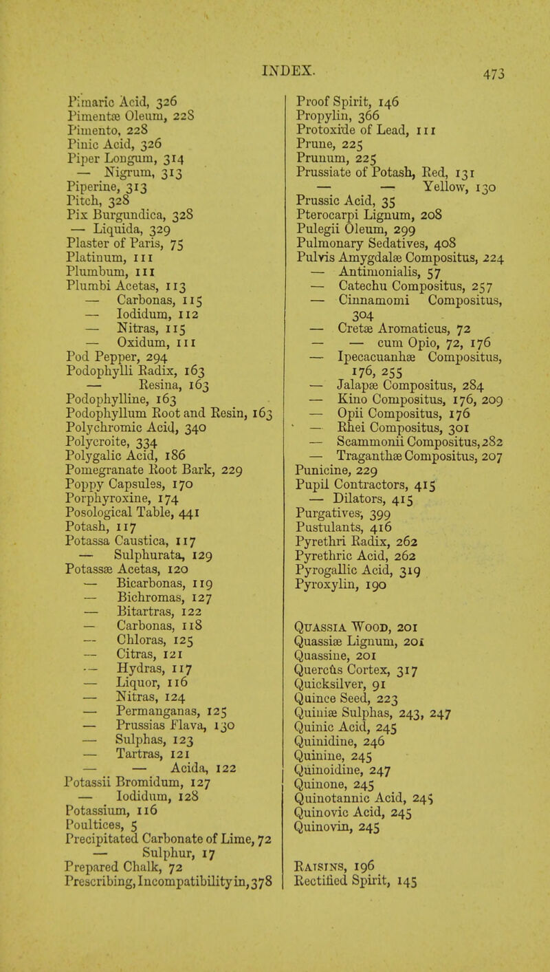 Pi marie Acid, 326 Pimento Oleum, 22S Pimento, 228 Pinic Acid, 326 Piper Lougum, 314 — Nigrum, 313 Piperine, 313 Pitch, 328 Pix Burgundica, 328 — Liquida, 329 Plaster of Paris, 75 Platinum, ill Plumbum, ill Plumbi Acetas, 113 — Carbonas, 115 — Iodidum, 112 — Nitras, 115 — Oxidum, in Pod Pepper, 294 Podophylli Radix, 163 — Resina, 163 Podophylline, 163 Podophyllum Eootand Resin, 163 Polychromic Acid, 340 Polycroite, 334 Polygalic Acid, 186 Pomegranate Root Bark, 229 Poppy Capsules, 170 Porphyroxine, 174 Posological Table, 441 Potash, 117 Potassa Caustica, 117 — Sulphurata, 129 Potassae Acetas, 120 — Bicarbonas, 119 — Bichromas, 127 — Bitartras, 122 — Carbonas, 118 — Chloras, 125 Citras, 121 -— Hydras, 117 — Liquor, 116 — Nitras, 124 — Permanganas, 125 — Prussias Flava, 130 — Sulphas, 123 — Tartras, 121 — — Acida, 122 Potassii Bromidum, 127 — Iodidum, 128 Potassium, 116 Poultices, 5 Precipitated Carbonate of Lime, 72 — Sulphur, 17 Prepared Chalk, 72 1 Prescribing, Incompatibility in,378 Proof Spirit, 146 Propylin, 366 Protoxide of Lead, 111 Prune, 225 Prunum, 225 Prussiate of Potash, Red, 131 — — Yellow, 130 Prussic Acid, 35 Pterocarpi Lignum, 208 Pulegii Oleum, 299 Pulmonary Sedatives, 408 Pulvis Amygdalae Compositus, 224 — Antinionialis, 57 — Catechu Compositus, 257 — Cinnamomi Compositus, 304 — Creto Aromaticus, 72 — — cum Opio, 72, 176 — Ipecacuanhae Compositus, 176, 255 — Jalapse Compositus, 284 — Kino Compositus, 176, 209 — Opii Compositus, 176 — Rhei Compositus, 301 — Scammonii Compositus, 282 — Traganthse Compositus, 207 Punicine, 229 Pupil Contractors, 415 — Dilators, 415 Purgatives-, 399 Pustulants, 416 Pyrethri Radix, 262 Pyrethric Acid, 262 Pyrogallic Acid, 319 Pyroxylin, 190 Quassia Wood, 201 Quassias Lignum, 20 i Quassine, 201 Quercus Cortex, 317 Quicksilver, 91 Quince Seed, 223 Quiuiae Sulphas, 243, 247 Quinic Acid, 245 Quinidine, 246 Quinine, 245 Quinoidine, 247 Quinone, 245 Quinotannic Acid, 24$ Quinovic Acid, 245 Quinovin, 245 Ratsins, 196 Rectified Spirit, 145