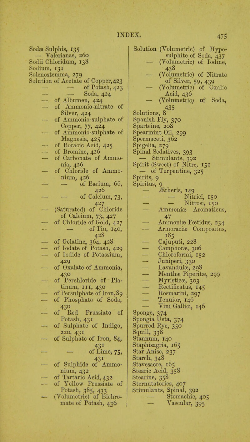 Sodas Sulphis, 135 — Valerianas, 260 Sodii Cliloriduin, 138 Sodium, 131 Solenostemma, 279 Solution of Acetate of Copper,423 — — of Potash, 423 — — Soda, 424 ■— of Albumen, 424 — of Ammonio-nitrate of Silver, 424 — of Ammonio-sulphate of Copper, 77, 424 — of Ammonio-sulphate of Magnesia, 425 — of Boracic Acid, 425 — of Bromine, 426 — of Carbonate of Ammo- nia, 426 — of Chloride of Ammo- nium, 426 — — of Barium, 66, 426 — — of Calcium, 73, 427 — (Saturated) of Chloride of Calcium, 73, 427 — of Chloride of Gold, 427 — of Tin, 140, 428 — of Gelatine, 364, 428 — of Iodate of Potash, 429 — of Iodide of Potassium, 429 — of Oxalate of Ammonia, 430 — of Perchloride of Pla- tinum, in, 430 — of Persulphate of Iron,89 — of Phosphate of Soda, 430 . . — of Red Prussiate of Potash, 431 — of Sulphate of Indigo, 220, 431 — of Sulphate of Iron, 84, 43i — — of Lime, 75, 43i — of Sulphide ot Ammo- nium, 432 — of Tartaric Acid, 432 -- of Yellow Prussiate of Potash, 385, 433 — (Volumetric) of Bichro- mate of Potash, 436 Solution (Volumetric) of Hypo- sulphite of Soda, 437 — (Volumetric) of Iodine, 438 — (Volumetric) of Nitrate of Silver, 59, 439 — (Volumetric) of Oxalic Acid, 436 — (Volumetric; of Soda, 435 Solutions, 8 Spanish Fly, 370 Sparteine, 208 Spearmint Oil, 299 Spermaceti, 362 Spigelia, 279 Spinal Sedatives, 393 — Stimulants, 392 Spirit (Sweet) of Nitre, 151 — of Turpentine, 325 Spirits, 9 Spiritus, 9 — iEtheris, 149 — — Nitrici, 150 — — Nitrosi, 150 — Ammonise Aromaticus, 47 — Ammonise Foetidus, 234 — Armoracise Compositus, 185 — Cajuputi, 228 — Camphorse, 306 — Chloroformi, 152 — Juniperi, 330 — Lavandulae, 298 — Menthse Piperitse, 299 — Myristicse, 303 — Rectificatus, 145 — Rosmarini, 297 — Tenuior, 146 — Vini Gallici, 146 Sponge, 374 Spongia Usta, 374 Spurred Rye, 350 Squill, 338 Stannum, 140 Staphisagria, 165 Star Anise, 237 Starch, 348 Stavesacre, 165 Stearic Acid, 358 Stearine, 358 Sternutatories, 407 Stimulants, Spinal, 392 — Stomachic, 405 — Vascular, 395