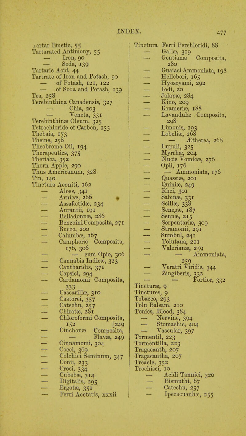 mrtar Emetic, 55 Tartarated Antimony, 55 — Iron, 90 — Soda, 139 Tartaric Acid, 44 Tartrate of Iron and Potash, 90 — of Potash, 121, 122 — of Soda and Potash, 139 Tea, 258 Terebinthina Canadensis, 327 — Chia, 203 — Veneta, 331 Terebinthina? Oleum, 325 Tetrachloride of Carbon, 155 Thebaia, 173 Theine, 258 Theobroma Oil, 194 Therapeutics, 375 Theriaca, 352 Thorn Apple, 290 Thus Americanum, 328 Tin, 140 Tinctura Aconiti, 162 — Aloes, 341 — Arnicse, 266 » — Assafcetida?, 234 — Aurantii, 191 — Belladonna?, 286 — Benzoini Composita, 271 — Bucco, 200 — Calumba?, 167 — Caniphora? Composita, 176, 306 — — cum Opio, 306 — Cannabis Indica?, 323 — Cantharidis, 371 — Capsici, 294 — Cardamomi Composita, 333 . — Cascarilla?, 310 — Castorei, 357 — Catechu, 257 — Chirata?, 281 — Chloroformi Composita, 152 [249 — Cinchona? Composita, — — Flava?, 249 — Cinnamomi, 304 — Cocci, 369 — Colchici Seminum, 347 — Conii, 233 — Croci, 334 — Cubeba?, 314 — Digitalis, 295 — Ergota?, 351 — Ferri Acetatis, xxxii Tinctura Ferri Perchloridi, 88 — Galla?, 319 — Gentianae Composita, 280 _ — GuaiaciAmmoniata, 198 — Hellebori, 165 — Hyoscyami, 292 — Iodi, 20 — Jalapae, 284 — Kino, 209 — Krameria?, 188 — Lavandula? Composita, 298 — Limonis, 193 — Lobelia?, 268 — — iEtherea, 268 — Lupuli, 325 — Myrrhce, 204 — Nucis Vomica?, 276 — Opii, 176 — — Ammoniata, 176 — Quassia?, 201 — Quinia?, 249 — Ehei, 301 — Sabina?, 331 — Scilla?, 338 — Senega?, 187 — Senna?, 215 — Serpentaria?, 309 — Stramonii, 291 — Sumbul, 241 — Tolutana, 211 — Valeriana?, 259 — — Ammoniata, 259 — Veratri Viridis, 344 — Zingiberis, 332 — — Fortior, 332 Tinctura?, 9 Tinctures, 9 Tobacco, 293 Tolu Balsam, 210 Tonics, Blood, 384 — Nervine, 394 — Stomachic, 404 — Vascular, 397 Tormentil, 223 Tormentilla, 223 Tragacanth, 207 Tragacantha, 207 Treacle, 352 Trochisci, 10 — Acidi Tannici, 320 — Bismuthi, 67 — Catechu, 257 — Ipecacuanha?, 255