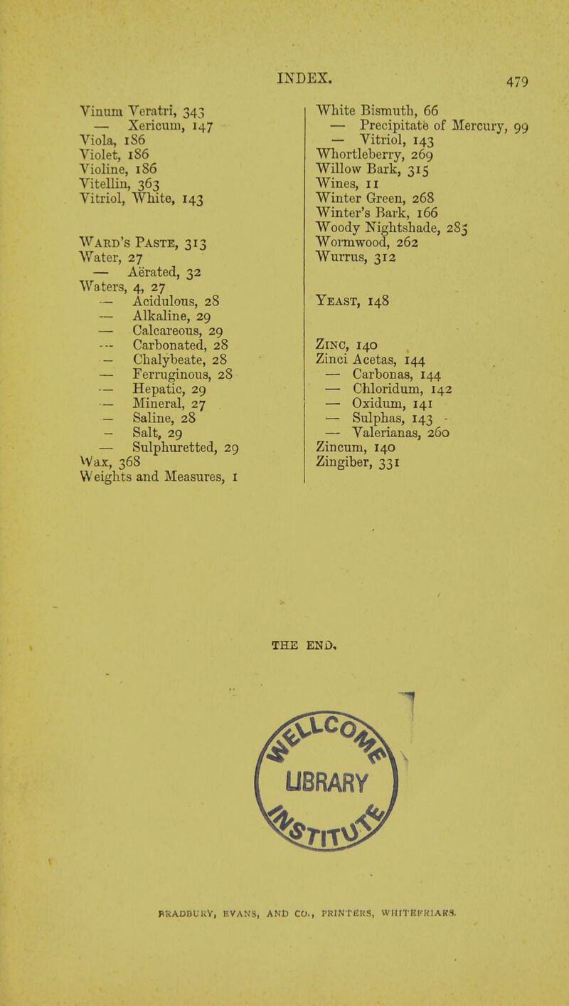 Viauiu Veratri, 343 — Xericum, 147 Viola, 1S6 Violet, 1S6 Violine, 186 Vitellin, 363 Vitriol, White, 143 Ward's Paste, 313 Water, 27 — Aerated, 32 Waters, 4, 27 — Acidulous, 28 — Alkaline, 29 — Calcareous, 29 Carbonated, 28 — Chalybeate, 28 — Ferruginous, 28 — Hepatic, 29 — Mineral, 27 — Saline, 28 — Salt, 29 — Sulphuretted, 29 Wax, 368 Weights and Measures, I White Bismuth, 66 — Precipitate of Mercury, 99 — Vitriol, 143 Whortleberry, 269 Willow Bark, 315 Wines, 11 Winter Green, 268 Winter's Bark, 166 Woody Nightshade, 285 Wormwood, 262 Wurrus, 312 Yeast, 148 Zinc, 140 Zinci Acetas, 144 — Carbon as, 144 — Chloridum, 142 — Oxidum, 141 — Sulphas, 143 - — Valerianas, 260 Zincum, 140 Zingiber, 331 THE END, LIBRARY BRADBURY, RYAN'S, AND CO., PRINTERS, WHfTEIfRIAKS.