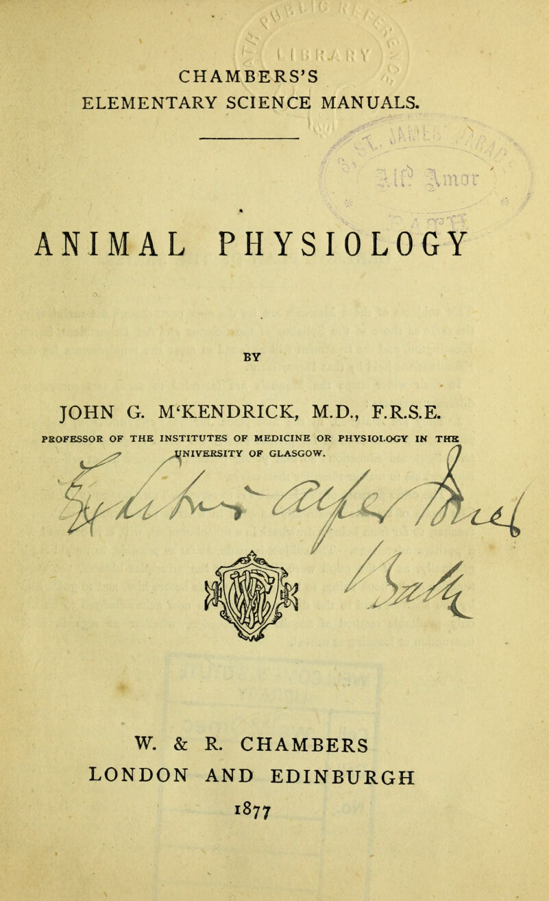 CHAMBERS'S ELEMENTARY SCIENCE MANUALS. ANIMAL PHYSIOLOGY JOHN G. M'KENDRICK, M.D., F.R.S.E. PROFESSOR OF THE INSTITUTES OF MEDICINE OR PHYSIOLOGY IN THE ^ JUNIVERSITY OF GLASGOW. W. & R. CHAMBERS LONDON AND EDINBURGH 1877