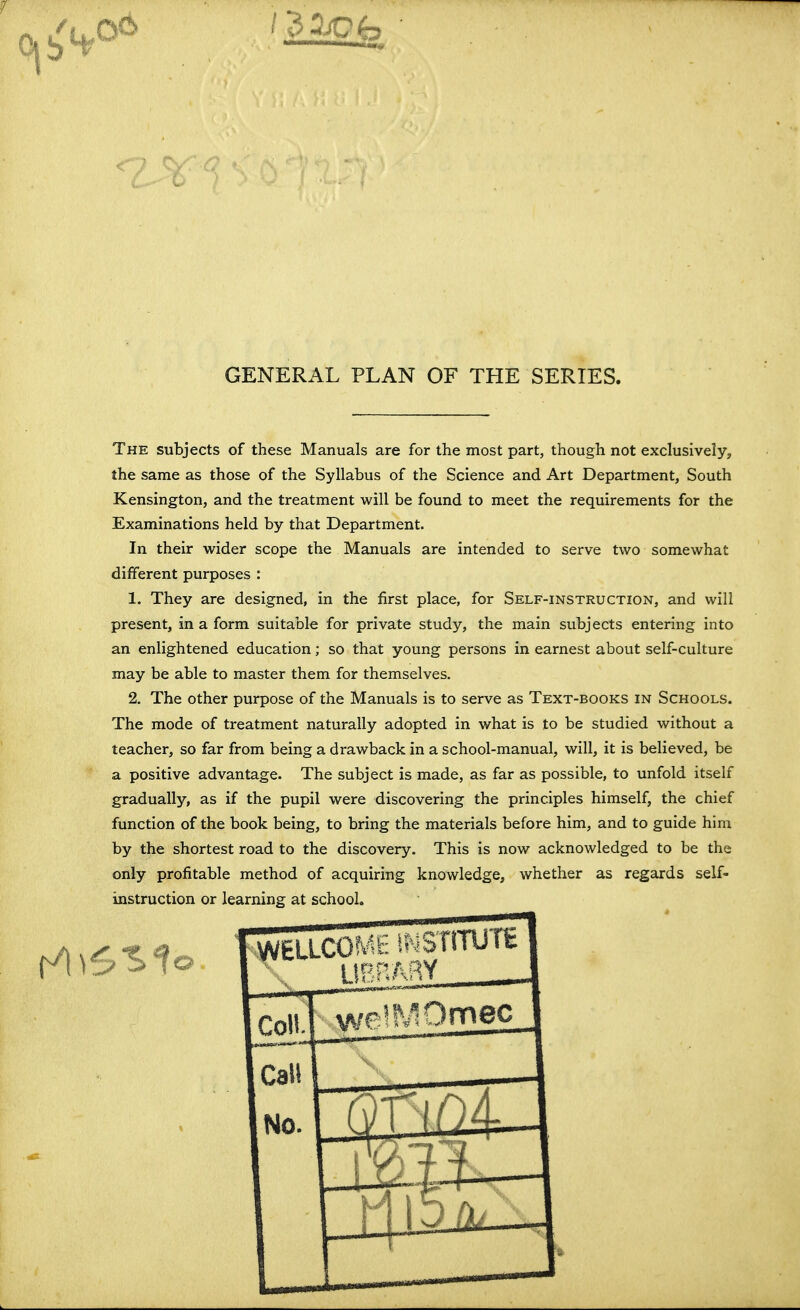 GENERAL PLAN OF THE SERIES. The subjects of these Manuals are for the most part, though not exclusively, the same as those of the Syllabus of the Science and Art Department, South Kensington, and the treatment will be found to meet the requirements for the Examinations held by that Department. In their wider scope the Manuals are intended to serve two somewhat different purposes : 1. They are designed, in the first place, for Self-instruction, and will present, in a form suitable for private study, the main subjects entering into an enlightened education; so that young persons in earnest about self-culture may be able to master them for themselves. 2. The other purpose of the Manuals is to serve as Text-books in Schools. The mode of treatment naturally adopted in what is to be studied without a teacher, so far from being a drawback in a school-manual, will, it is believed, be a positive advantage. The subject is made, as far as possible, to unfold itself gradually, as if the pupil were discovering the principles himself, the chief function of the book being, to bring the materials before him, and to guide him by the shortest road to the discovery. This is now acknowledged to be the only profitable method of acquiring knowledge, whether as regards self- instruction or learning at school. WELLCOfvIt- i;.=Sr!TUTE Coll. weJl^Omec Call