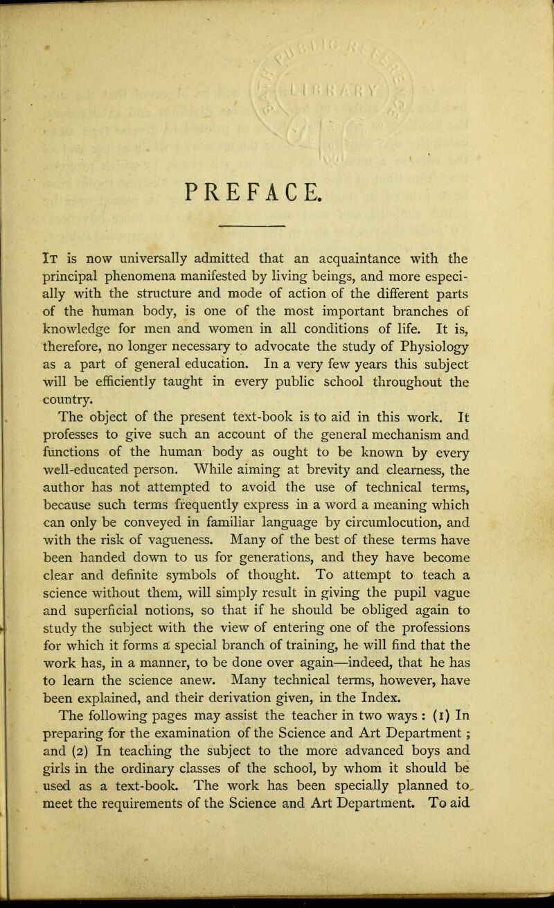 PREFACE. It is now universally admitted that an acquaintance with the principal phenomena manifested by living beings, and more especi- ally with the structure and mode of action of the different parts of the human body, is one of the most important branches of knowledge for men and women in all conditions of life. It is, therefore, no longer necessary to advocate the study of Physiology as a part of general education. In a very few years this subject will be efficiently taught in every public school throughout the country. The object of the present text-book is to aid in this work. It professes to give such an account of the general mechanism and functions of the human body as ought to be known by every well-educated person. While aiming at brevity and clearness, the author has not attempted to avoid the use of technical terms, because such terms frequently express in a word a meaning which can only be conveyed in familiar language by circumlocution, and with the risk of vagueness. Many of the best of these terms have been handed down to us for generations, and they have become clear and definite symbols of thought. To attempt to teach a science without them, will simply result in giving the pupil vague and superficial notions, so that if he should be obliged again to study the subject with the view of entering one of the professions for which it forms a special branch of training, he will find that the work has, in a manner, to be done over again—indeed, that he has to learn the science anew. Many technical terms, however, have been explained, and their derivation given, in the Index. The following pages may assist the teacher in two ways : (l) In preparing for the examination of the Science and Art Department; and (2) In teaching the subject to the more advanced boys and girls in the ordinary classes of the school, by whom it should be used as a text-book. The work has been specially planned to meet the requirements of the Science and Art Department. To aid