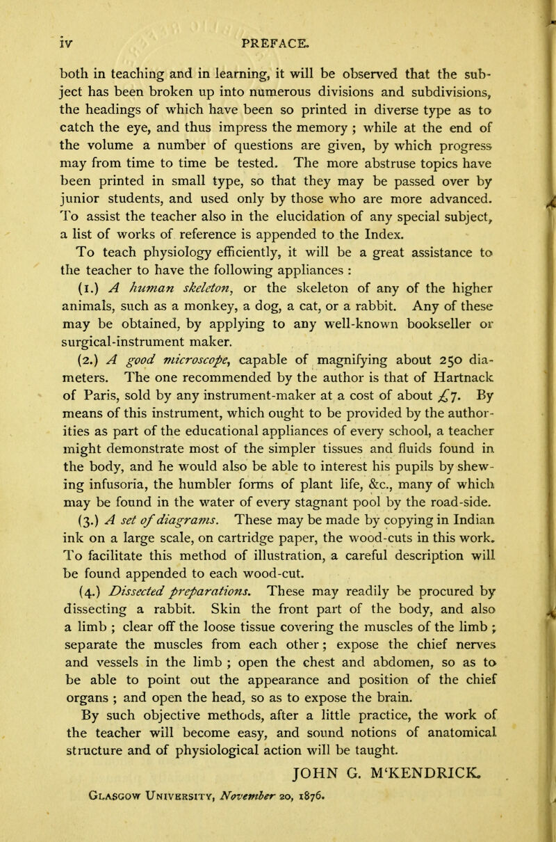 both in teaching and in learning, it will be observed that the sub- ject has been broken up into numerous divisions and subdivisions, the headings of which have been so printed in diverse type as to catch the eye, and thus impress the memory ; while at the end of the volume a number of questions are given, by which progress may from time to time be tested. The more abstruse topics have been printed in small type, so that they may be passed over by junior students, and used only by those who are more advanced. To assist the teacher also in the elucidation of any special subject, a list of works of reference is appended to the Index. To teach physiology efficiently, it will be a great assistance to the teacher to have the following appliances : (l.) A /luman skeleton^ or the skeleton of any of the higher animals, such as a monkey, a dog, a cat, or a rabbit. Any of these may be obtained, by applying to any well-known bookseller or surgical-instrument maker. (2.) A good microscope^ capable of magnifying about 250 dia- meters. The one recommended by the author is that of Hartnack of Paris, sold by any instrument-maker at a cost of about By means of this instrument, which ought to be provided by the author- ities as part of the educational appliances of every school, a teacher might demonstrate most of the simpler tissues and fluids found in the body, and he would also be able to interest his pupils by shew- ing infusoria, the humbler forms of plant life, &c., many of which may be found in the water of every stagnant pool by the road-side. (3.) A set of diagrams. These may be made by copying in Indian ink on a large scale, on cartridge paper, the wood-cuts in this work. To facilitate this method of illustration, a careful description will be found appended to each wood-cut. (4.) Dissected preparations. These may readily be procured by dissecting a rabbit. Skin the front part of the body, and also a limb ; clear off the loose tissue covering the muscles of the limb ; separate the muscles from each other; expose the chief nerves and vessels in the limb ; open the chest and abdomen, so as ta be able to point out the appearance and position of the chief organs ; and open the head, so as to expose the brain. By such objective methods, after a little practice, the work of the teacher will become easy, and sound notions of anatomical structure and of physiological action will be taught. JOHN G. M'KENDRICK. Glasgow University, November 20, 1876.