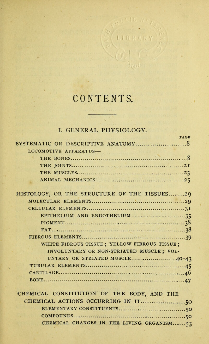 CONTENTS. L GENERAL PHYSIOLOGY. PAGE SYSTEMATIC OR DESCRIPTIVE ANATOMY 8 LOCOMOTIVE APPARATUS— THE BONES 8 THE JOINTS 21 THE MUSCLES. 23 ANIMAL MECHANICS , 2$ HISTOLOGY, OR THE STRUCTURE OF THE TISSUES 29 MOLECULAR ELEMENTS 29 CELLULAR ELEMENTS 31 EPITHELIUM AND ENDOTHELIUM 35 PIGMENT 38 FAT 38 FIBROUS ELEMENTS 39 WHITE FIBROUS TISSUE; YELLOW FIBROUS TISSUE; INVOLUNTARY OR NON-STRIATED MUSCLE ; VOL- UNTARY OR STRIATED MUSCLE 40-43 TUBULAR ELEMENTS 45 CARTILAGE , , 46 BONE 47 CHEMICAL CONSTITUTION OF THE BODY, AND THE CHEMICAL ACTIONS OCCURRING IN IT 50 ELEMENTARY CONSTITUENTS .....50 COMPOUNDS 50 CHEMICAL CHANGES IN THE LIVING ORGANISM 53