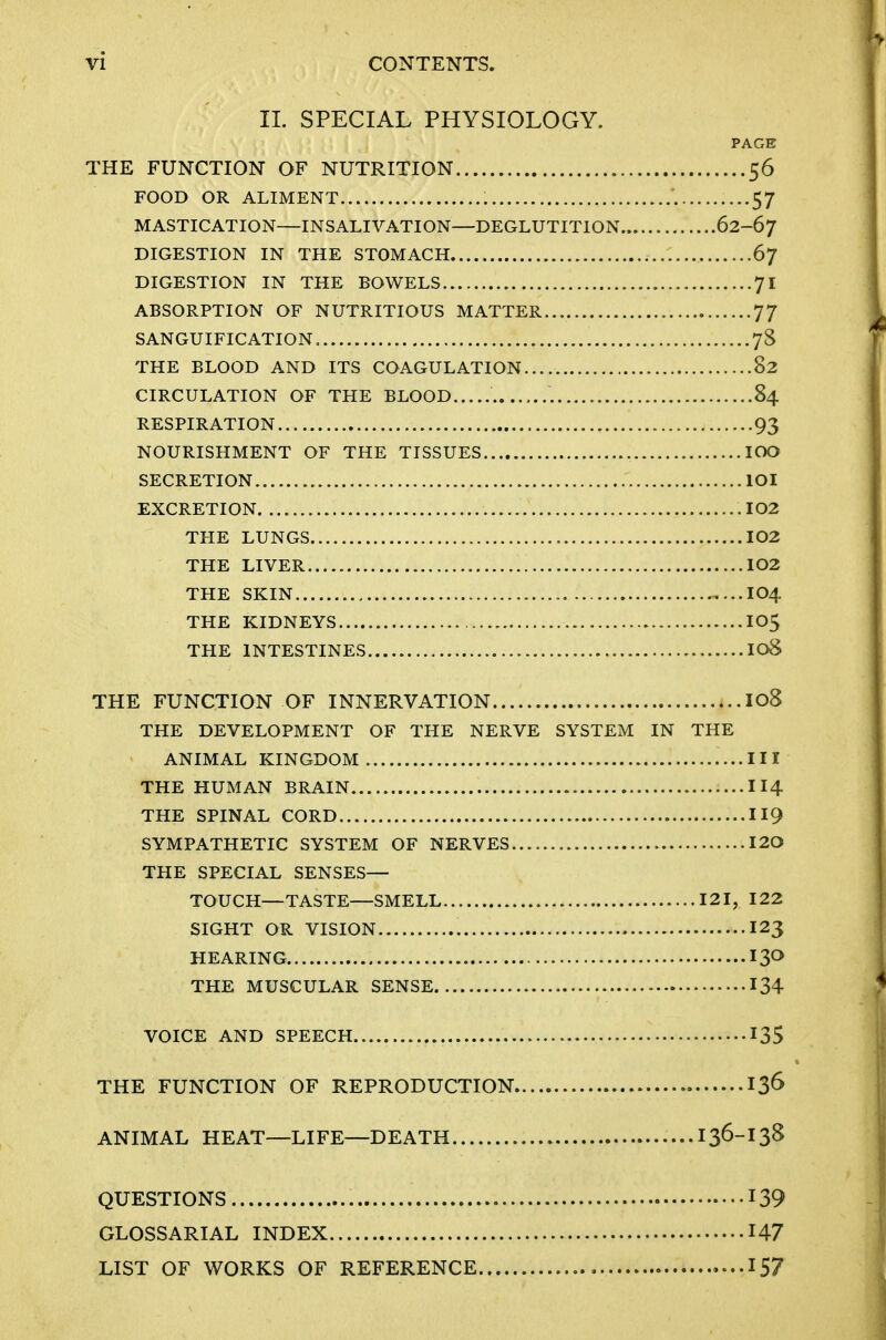 11. SPECIAL PHYSIOLOGY. PAGE THE FUNCTION OF NUTRITION 56 FOOD OR ALIMENT 57 MASTICATION—INSALIVATION—DEGLUTITION 62-67 DIGESTION IN THE STOMACH 67 DIGESTION IN THE BOWELS 71 ABSORPTION OF NUTRITIOUS MATTER 77 SANGUIFICATION 78 THE BLOOD AND ITS COAGULATION 82 CIRCULATION OF THE BLOOD 84 RESPIRATION 93 NOURISHMENT OF THE TISSUES lOO SECRETION 101 EXCRETION 102 THE LUNGS I02 THE LIVER 102 THE SKIN 104 THE KIDNEYS IO5 THE INTESTINES I08 THE FUNCTION OF INNERVATION I08 THE DEVELOPMENT OF THE NERVE SYSTEM IN THE ANIMAL KINGDOM Ill THE HUMAN BRAIN II4 THE SPINAL CORD 119 SYMPATHETIC SYSTEM OF NERVES I20 THE SPECIAL SENSES- TOUCH—TASTE—SMELL 121, 122 SIGHT OR VISION I23 HEARING THE MUSCULAR SENSE 134 VOICE AND SPEECH 135 THE FUNCTION OF REPRODUCTION 13^ ANIMAL HEAT—LIFE—DEATH 136-I3S QUESTIONS 139 GLOSSARIAL INDEX 147 LIST OF WORKS OF REFERENCE -..157