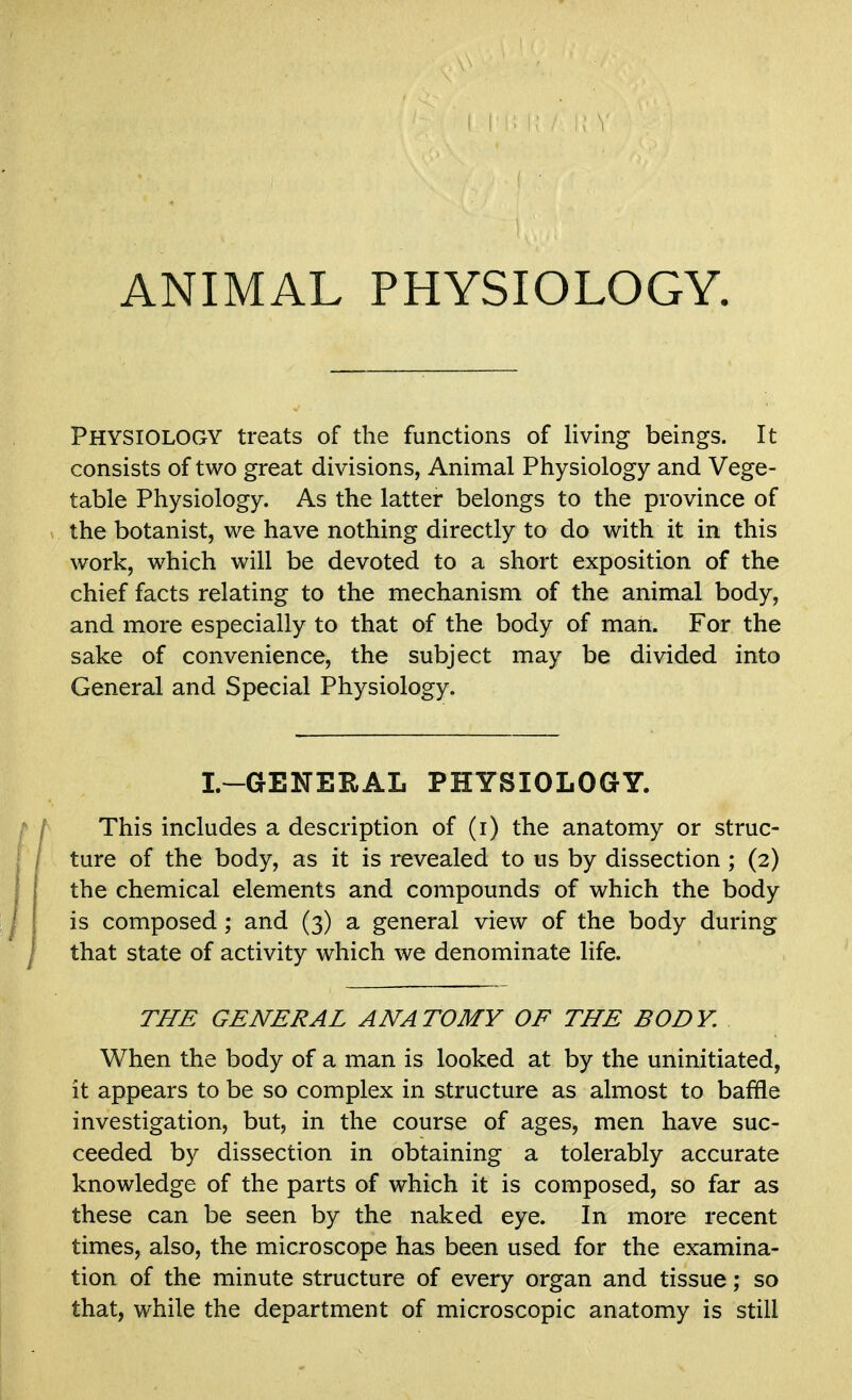 ANIMAL PHYSIOLOGY. Physiology treats of the functions of living beings. It consists of two great divisions, Animal Physiology and Vege- table Physiology. As the latter belongs to the province of the botanist, we have nothing directly to do with it in this work, which will be devoted to a short exposition of the chief facts relating to the mechanism of the animal body, and more especially to that of the body of man. For the sake of convenience, the subject may be divided into General and Special Physiology. I.-GENERAL PHYSIOLOGY. This includes a description of (i) the anatomy or struc- ture of the body, as it is revealed to us by dissection ; (2) the chemical elements and compounds of which the body is composed; and (3) a general view of the body during that state of activity which we denominate life. THE GENERAL ANATOMY OF THE BODY. When the body of a man is looked at by the uninitiated, it appears to be so complex in structure as almost to baffle investigation, but, in the course of ages, men have suc- ceeded by dissection in obtaining a tolerably accurate knowledge of the parts of which it is composed, so far as these can be seen by the naked eye. In more recent times, also, the microscope has been used for the examina- tion of the minute structure of every organ and tissue; so that, while the department of microscopic anatomy is still