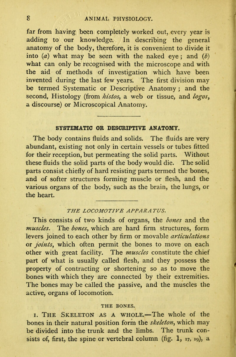 far from having been completely worked out, every year is adding to our knowledge. In describing the general anatomy of the body, therefore, it is convenient to divide it into {a) what may be seen with the naked eye; and {b) what can only be recognised with the microscope and with the aid of methods of investigation which have been invented during the last few years. The first division may be termed Systematic or Descriptive Anatomy ; and the second, Histology (from histos, a web or tissue, and logos, a discourse) or Microscopical Anatomy. SYSTEMATIC OR DESCRIPTIVE ANATOMY. The body contains fluids and soHds. The fluids are very abundant, existing not only in certain vessels or tubes fitted for their reception, but permeating the solid parts. Without these fluids the soHd parts of the body would die. The solid parts consist chiefly of hard resisting parts termed the bones, and of softer structures forming muscle or flesh, and the various organs of the body, such as the brain, the lungs, or the heart. THE LOCOMOTIVE APPARATUS. This consists of two kinds of organs, the bones and the muscles. The bones, which are hard firm structures, form levers joined to each other by firm or movable articulations or joints, which often permit the bones to move on each other with great facility. The muscles constitute the chief part of what is usually called flesh, and they possess the property of contracting or shortening so as to move the bones with which they are connected by their extremities. The bones may be called the passive, and the muscles the active, organs of locomotion. THE BONES. I. The Skeleton as a whole.—The whole of the bones in their natural position form the skeleton, which may be divided into the trunk and the hmbs. The trunk con- sists of, first, the spine or vertebral column (fig. 1, 17, 19)^ a
