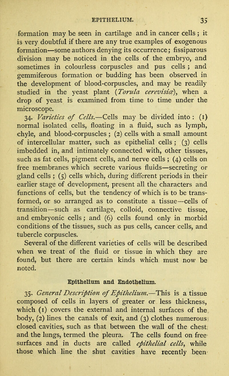 formation may be seen in cartilage and in cancer cells ; it is very doubtful if there are any true examples of exogenous formation—some authors denying its occurrence; fissiparous division may be noticed in the cells of the embryo, and sometimes in colourless corpuscles and pus cells ; and gemmiferous formation or budding has been observed in the development of blood-corpuscles, and may be readily studied in the yeast plant {Torula cerevisice)^ when a drop of yeast is examined from time to time under the microscope. 34. Varieties of Cells.—Cells may be divided into : (i) normal isolated cells, floating in a fluid, such as lymph, chyle, and blood-corpuscles ; (2) cells with a small amount of intercellular matter, such as epithelial cells ; (3) cells imbedded in, and intimately connected with, other tissues, such as fat cells, pigment cells, and nerve cells ; (4) cells on free membranes which secrete various fluids—secreting or gland cells ; (5) cells which, during different periods in their earlier stage of development, present all the characters and functions of cells, but the tendency of which is to be trans- formed, or so arranged as to constitute a tissue—cells of transition—such as cartilage, colloid, connective tissue, and embryonic cells; and (6) cells found only in morbid conditions of the tissues, such as pus cells, cancer cells, and tubercle corpuscles. Several of the different varieties of cells will be described when we treat of the fluid or tissue in which they are found, but there are certain kinds which must now be noted. Epithelium and Endothelium. 35, General Description of Epithelium.—This is a tissue composed of cells in layers of greater or less thickness, which (i) covers the external and internal surfaces of the body, (2) lines the canals of exit, and (3) clothes numerous closed cavities, such as that between the wall of the chest and the lungs, termed the pleura. The cells found on free surfaces and in ducts are called epithelial cells, while those which Mne the shut cavities have recently been-