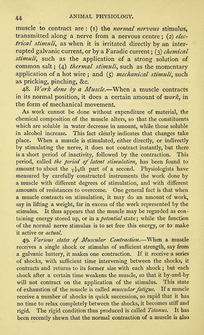 muscle to contract are : (i) the noriiial nervoiis stimulus, transmitted along a nerve from a nervous centre; (2) elec- UHcal stimuli^ as when it is irritated directly by an inter- rupted galvanic current, or by a Faradic current; (3) chemical stimuli^ such as the application of a strong solution of common salt; (4) thermal stimMli^ such as the momentary application of a hot wire ; and (5) inechanical stimuli^ such as pricking, pinching, &c. 48. Work done by a Muscle.—When a muscle contracts in its normal position, it does a certain amount of work^ in the form of mechanical movement. As work cannot be done without expenditure of material, the chemical composition of the muscle alters, so that the constituents which are soluble in water decrease in amount, while those soluble In alcohol increase. This fact clearly indicates that changes take place. When a muscle is stimulated, either directly, or indirectly by stimulating the nerve, it does not contract instantly, but there is a short period of inactivity, followed by the contraction. This period, called the period of latent stimulation, has been found to amount to about the y^th part of a second. Physiologists have measured by carefully constructed instruments the work done by a muscle with different degrees of stimulation, and with different amounts of resistances to overcome. One general fact is that when a muscle contracts on stimulation, it may do an amount of work, say in lifting a weight, far in excess of the work represented by the stimulus. It thus appears that the muscle may be regarded as con- taining energy stored up, or in a potential sidXQ j while the function of the normal nerve stimulus is to set free this energy, or to make it active or actual. 49. Various states of Muscular Contr^iction.—When a muscle receives a single shock or stimulus of sufiicient strength, say from a galvanic battery, it makes one contraction. If it receive a series of shocks, with sufficient time intervening between the shocks, it contracts and returns to its former size with each shock; but each shock after a certain time weakens the muscle, so that it by-and-by will not contract on the application of the stimulus. This state of exhaustion of the muscle is called muscular fatigue. If a muscle receive a number of shocks in quick succession, so rapid that it has no time to relax completely between the shocks, it becomes stiff and rigid. The rigid condition thus produced is called Tetanus. It has been recently shewn that the normal contraction of a muscle is also