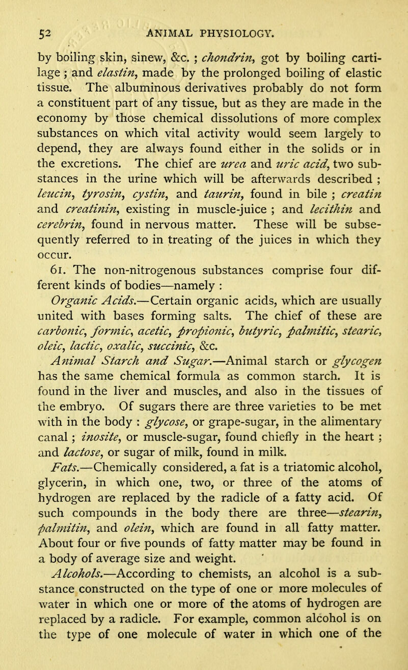 by boiling skin, sinew, &c. ; chondrin, got by boiling carti- lage ; and elastin, made by the prolonged boiling of elastic tissue. The albuminous derivatives probably do not form a constituent part of any tissue, but as they are made in the economy by those chemical dissolutions of more complex substances on which vital activity would seem largely to depend, they are always found either in the solids or in the excretions. The chief are urea and uric acid, two sub- stances in the urine which will be afterwards described ; leucin, tyrosin, cystin, and taurin, found in bile ; creatin and creatinine existing in muscle-juice ; and lecithin and cerebrin, found in nervous matter. These will be subse- quently referred to in treating of the juices in which they occur. 6i. The non-nitrogenous substances comprise four dif- ferent kinds of bodies—namely : Organic Acids.—Certain organic acids, which are usually united with bases forming salts. The chief of these are carbonic, formic, acetic, propionic, butyric^ palmitic, stearic, oleic, lactic, oxalic, succinic, &c. Aniinal Starch and Sugar.—Animal starch or glycogen has the same chemical formula as common starch. It is found in the liver and muscles, and also in the tissues of the embryo. Of sugars there are three varieties to be met with in the body : glycose, or grape-sugar, in the alimentary canal; inosite, or muscle-sugar, found chiefly in the heart ; and lactose, or sugar of milk, found in milk. Fats.—Chemically considered, a fat is a triatomic alcohol, glycerin, in which one, two, or three of the atoms of hydrogen are replaced by the radicle of a fatty acid. Of such compounds in the body there are three—stearin, pahnitin, and olein, which are found in all fatty matter. About four or five pounds of fatty matter may be found in a body of average size and weight. Alcohols.—According to chemists, an alcohol is a sub- stance constructed on the type of one or more molecules of vv^ater in which one or more of the atoms of hydrogen are replaced by a radicle. For example, common alcohol is on the type of one molecule of water in which one of the