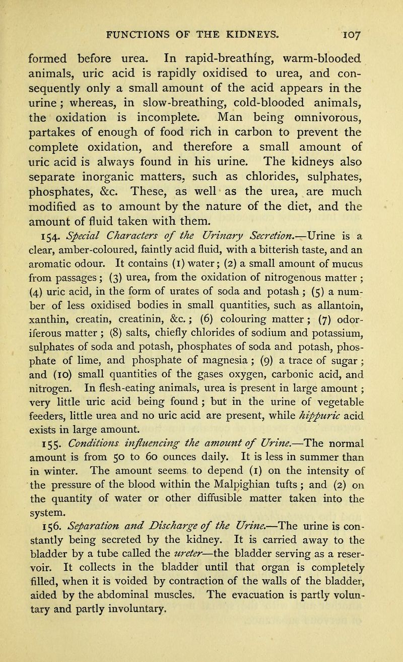 formed before urea. In rapid-breathing, warm-blooded animals, uric acid is rapidly oxidised to urea, and con- sequently only a small amount of the acid appears in the urine; whereas, in slow-breathing, cold-blooded animals, the oxidation is incomplete. Man being omnivorous, partakes of enough of food rich in carbon to prevent the complete oxidation, and therefore a small amount of uric acid is always found in his urine. The kidneys also separate inorganic matters, such as chlorides, sulphates, phosphates, &c. These, as well as the urea, are much modified as to amount by the nature of the diet, and the amount of fluid taken with them. 154. Special Characters of the Urinary Seci'etion.—Urine is a clear, amber-coloured, faintly acid fluid, with a bitterish taste, and an aromatic odour. It contains (i) water; (2) a small amount of mucus from passages; (3) urea, from the oxidation of nitrogenous matter ; (4) uric acid, in the form of urates of soda and potash ; (5) a num- ber of less oxidised bodies in small quantities, such as allantoin, xanthin, creatin, creatinin, &c.; (6) colouring matter ; (7) odor- iferous matter ; (8) salts, chiefly chlorides of sodium and potassium, sulphates of soda and potash, phosphates of soda and potash, phos- phate of lime, and phosphate of magnesia ; (9) a trace of sugar ; and (10) small quantities of the gases oxygen, carbonic acid, and nitrogen. In flesh-eating animals, urea is present in large amount; very little uric acid being found; but in the urine of vegetable feeders, little urea and no uric acid are present, while hippuric acid exists in large amount. 155. Conditio7i5 influencing the amount of Urine.—The normal amount is from 50 to 60 ounces daily. It is less in summer than in winter. The amount seems to depend (i) on the intensity of the pressure of the blood within the Malpighian tufts ; and (2) on the quantity of water or other diffusible matter taken into the system. 156. Separation and Discharge of the U^'ine.—The urine is con- stantly being secreted by the kidney. It is carried away to the bladder by a tube called the ureter—the bladder serving as a reser- voir. It collects in the bladder until that organ is completely filled, when it is voided by contraction of the walls of the bladder, aided by the abdominal muscles. The evacuation is partly volun- tary and partly involuntary.