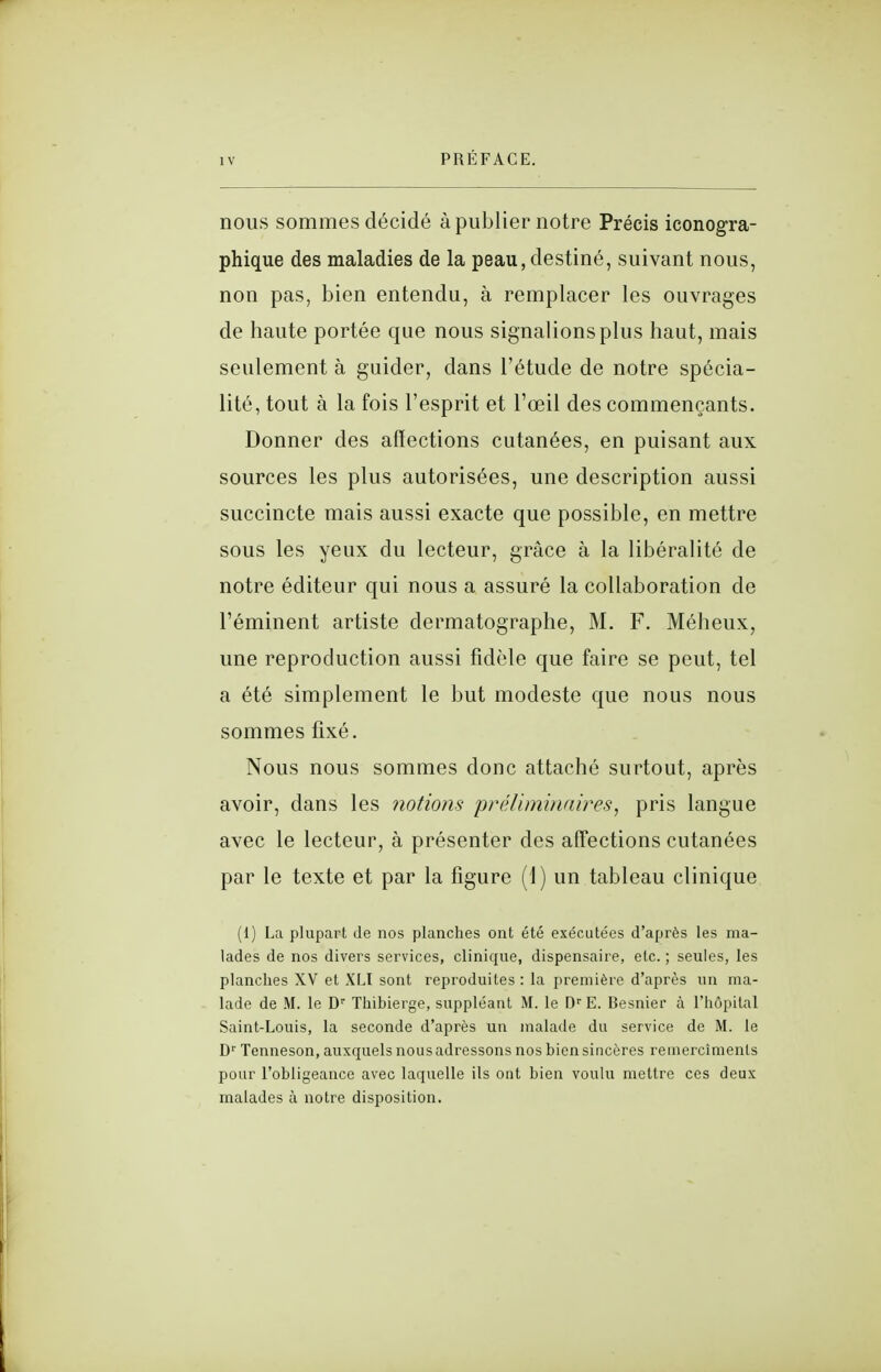 nous sommes décidé à publier notre Précis iconogra- phique des maladies de la peau, destiné, suivant nous, non pas, bien entendu, à remplacer les ouvrages de haute portée que nous signalions plus haut, mais seulement à guider, dans l'étude de notre spécia- lité, tout à la fois l'esprit et l'œil des commençants. Donner des affections cutanées, en puisant aux sources les plus autorisées, une description aussi succincte mais aussi exacte que possible, en mettre sous les yeux du lecteur, grâce à la libéralité de notre éditeur qui nous a assuré la collaboration de l'éminent artiste dermatographe, M. F. Méheux, une reproduction aussi fidèle que faire se peut, tel a été simplement le but modeste que nous nous sommes fixé. Nous nous sommes donc attaché surtout, après avoir, dans les notiom jjréliminaires, pris langue avec le lecteur, à présenter des affections cutanées par le texte et par la figure (1) un tableau clinique (1) La plupart Je nos planches ont été exécutées d'après les ma- lades de nos divers services, clinique, dispensaire, etc. ; seules, les planches XV et XLI sont reproduites : la première d'après un ma- lade de M. le D'' Thibierge, suppléant M. le D'' E. Besnier à l'hôpital Saint-Louis, la seconde d'après un malade du service de M. le D'' Tenneson, auxquels nous adressons nos bien sincères reinercîmenls pour l'obligeance avec laquelle ils ont bien voulu mettre ces deux malades à notre disposition.