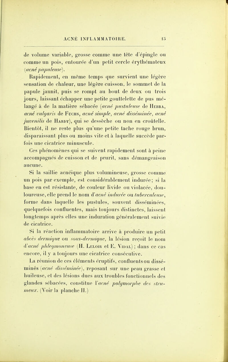 de volume variable, grosse comme une tète d'épingle ou comme un pois, entourée d'un petit cercle érythémateux [acné papuleiise). Rapidement, en même temps que survient une légère sensation de chaleur, une légère cuisson, le sommet de la papule jaunit, puis se rompt au bout de deux ou trois jours, laissant échapper une petite gouttelette de pus mé- langé à de la matière sébacée [acné pustuleuse de Hebra, acné vulgaris de Fuchs, acné simple, acné disséminée, acné juvenilis de Hardy), qui se dessèche ou non en croùtelle. Bientôt, il ne reste plus qu'une petite tache rouge brun, disparaissant plus ou moins vite et à laquelle succède par- fois une cicatrice minuscule. Ces phénomènes qui se suivent rapidement sont à peine accompagnés de cuisson et de prurit, sans démangeaison aucune. Si la saillie acnéique plus volumineuse, grosse comme un pois par exemple, est considérablement indurée; si la base en est résistante, de couleur livide ou violacée, dou- loureuse, elle prend le nom d'acné indurée ou tuberculeuse^ forme dans laquelle les pustules, souvent disséminées, quelquefois confluentes, mais toujours distinctes, laissent longtemps après elles une induration généralement suivie de cicatrice. Si la réaction inflammatoire arrive à produire un petit abcès dermique ou sous-dermique, la lésion reçoit le nom d'acné plileçpnonetise (H. Leloir et E. Vidal) ; dans ce cas encore, il y a toujours une cicatrice consécutive. La réunion de ces éléments éruptifs, confluents ou dissé- minés [acné disséminée), reposant sur une peau grasse et huileuse, et des lésions dues aux troubles fonctionnels des glandes sébacées, constitue Vacné polymorphe des stru- meux. (Voir la planche II.)