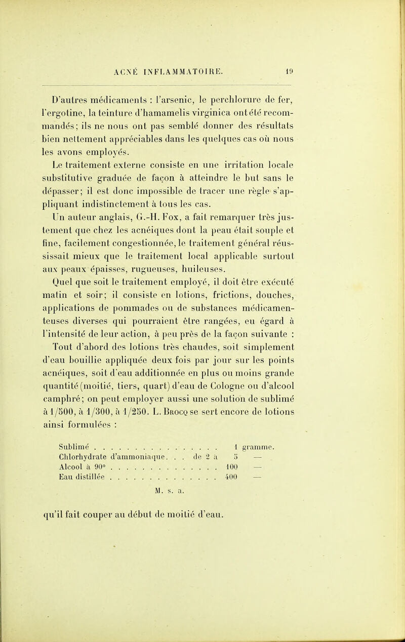 D'autres médicaraents : l'arsenic, le pcrchlorure de fer, Tergotine, la teinture d'hamamelis virginica ont été recom- mandés ; ils ne nous ont pas semblé donner des résultats bien nettement appréciables dans les quelques cas où nous les avons employés. Le traitement externe consiste en une irritation locale substitutive graduée de façon à atteindre le but sans le dépasser; il est donc impossible de tracer une l'ègle s'ap- pliquant indistinctement à tous les cas. Un auteur anglais, G.-H. Fox, a fait remarquer très jus- tement que chez les acnéiques dont la peau était souple et fine, facilement congestionnée, le traitement général réus- sissait mieux que le traitement local applicable surtout aux peaux épaisses, rugueuses, huileuses. Quel que soit le traitement employé, il doit être exécuté matin et soir; il consiste en lotions, frictions, douches, applications de pommades ou de substances médicamen- teuses diverses qui pourraient être rangées, eu égard à l'intensité de leur action, à peu près de la façon suivante : Tout d'abord des lotions très chaudes, soit simplement d'eau bouillie appliquée deux fois par jour sur les points acnéiques, soit d'eau additionnée en plus ou moins grande quantité (moitié, tiers, quart) d'eau de Cologne ou d'alcool camphré ; on peut employer aussi vme solution de sublimé à 1 /500, à 1/300, à 1/2S0. L. Brocq se sert encore de lotions ainsi formulées : Sublimé i gramme. Clilortiydrate d'ammoniaciue. . . de 2 à o — Alcool à 90° 100 — Eau distillée 400 — M. s. a. qu'il fait couper au début de moitié d'eau.