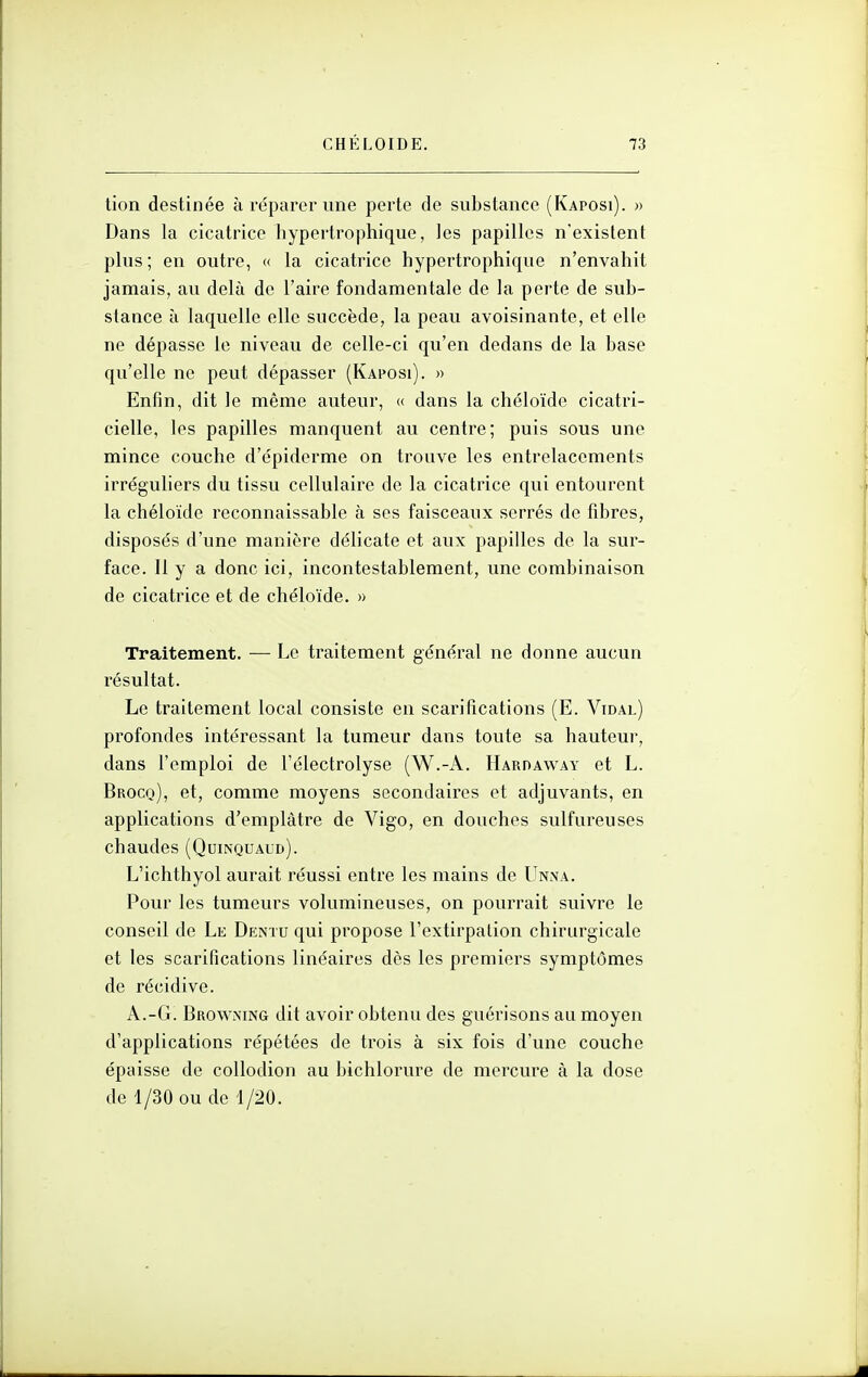 tion destinée à réparer une perte de substance (Kaposi). » Dans la cicatrice hypertrophique, les papilles n'existent plus; en outre, « la cicatrice hypertrophique n'envahit jamais, au delà de l'aire fondamentale de la perte de sub- stance à laquelle elle succède, la peau avoisinante, et elle ne dépasse le niveau de celle-ci qu'en dedans de la base qu'elle ne peut dépasser (Kaposi). » Enfin, dit le même auteur, « dans la chéloïde cicatri- cielle, les papilles manquent au centre; puis sous une mince couche d'épiderme on trouve les entrelacements irréguliers du tissu cellulaire de la cicatrice qui entourent la chéloïde reconnaissable à ses faisceaux serrés de fibres, disposés d'une manière délicate et aux papilles de la sur- face. Il y a donc ici, incontestablement, une combinaison de cicatrice et de chéloïde. » Traitement. — Le traitement général ne donne aucun résultat. Le traitement local consiste en scarifications (E. Vidal) profondes intéressant la tumeur dans toute sa hauteur, dans l'emploi de l'électrolyse (W.-A. Harpaway et L. Brocq), et, comme moyens secondaires et adjuvants, en applications d'emplâtre de Vigo, en douches sulfureuses chaudes (Quinquaud). L'ichthyol aurait réussi entre les mains de Unna. Pour les tumeurs volumineuses, on pourrait suivre le conseil de Le Dentu qui propose l'extirpation chirurgicale et les scarifications linéaires dès les premiers symptômes de récidive. A.-G. Browning dit avoir obtenu des guérisons au moyen d'applications répétées de trois à six fois d'une couche épaisse de collodion au bichlorure de mercure à la dose de 4/30 ou de 1/20.