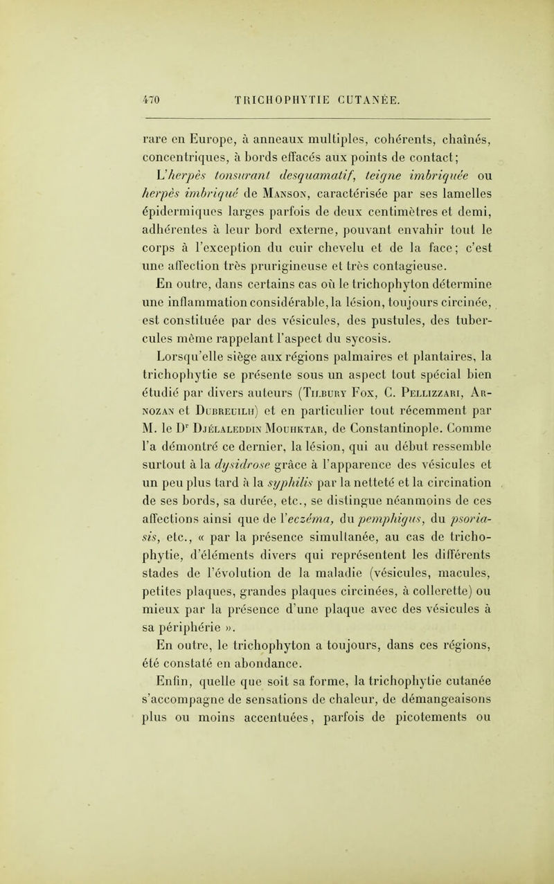 rare en Europe, à anneaux multiples, cohérents, chaînés, concentriques, à bords efTacés aux points de contact; Vlherpès tonsurant desquamatif, teigne imbriquée ou herpès imbriqué de Manson, caractérisée par ses lamelles épidermiques larges parfois de deux centimètres et demi, adhérentes à leur bord externe, pouvant envahir tout le corps à l'exception du cuir chevelu et de la face; c'est une afl'ection très prurigineuse et très contagieuse. En outre, dans certains cas où le trichophyton détermine une inflammation considérable, la lésion, toujours circinée, est constituée par des vésicules, des pustules, des tuber- cules même rappelant l'aspect du sycosis. Lorsqu'elle siège aux régions palmaii'es et plantaires, la trichophytie se présente sous un aspect tout spécial bien étudié par divers auteurs (Tilbury Fox, C. Pellizzari, Ar- NozAN et DuBREuiLu) ct cu particulier tout récemment par M. le D' Djélaleddin Mouhkïar, de Constantinople. Comme l'a démontré ce dernier, la lésion, qui au début ressemble surtout à la dysidrose grâce à l'apparence des vésicules et un peu plus tard à la syphilis par la netteté et la circination de ses bords, sa durée, etc., se distingue néanmoins de ces affections ainsi que de \eczéma, du peynphigus, du psoria- sis, etc., « par la présence simultanée, au cas de tricho- phytie, d'éléments divers qui représentent les différents stades de l'évolution de la maladie (vésicules, macules, petites plaques, grandes plaques circinées, à collerette) ou mieux par la présence d'une plaque avec des vésicules à sa périphérie ». En outre, le trichophyton a toujours, dans ces régions, été constaté en abondance. Enfin, quelle que soit sa forme, la trichophytie cutanée s'accompagne de sensations de chaleur, de démangeaisons plus ou moins accentuées, parfois de picotements ou