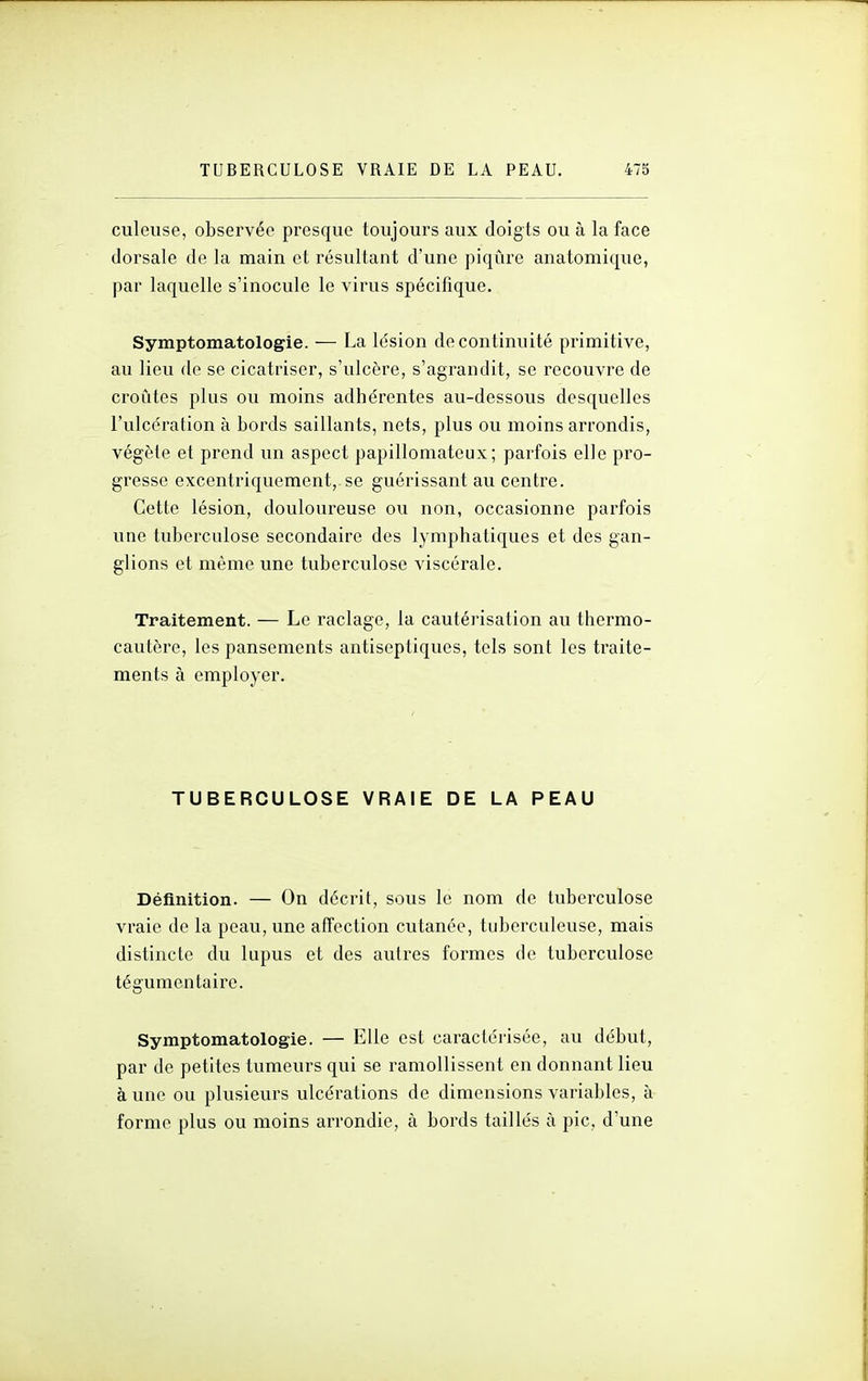 culeuse, observée presque toujours aux doigts ou à la face dorsale de la main et résultant d'une piqûre anatomique, par laquelle s'inocule le virus spécifique. Symptomatologie. — La lésion de continuité primitive, au lieu de se cicatriser, s'ulcère, s'agrandit, se recouvre de croûtes plus ou moins adhérentes au-dessous desquelles l'ulcération à bords saillants, nets, plus ou moins arrondis, végète et prend un aspect papilloniateux ; parfois elle pro- gresse excentriquement, se guérissant au centre. Cette lésion, douloureuse ou non, occasionne parfois une tuberculose secondaire des lymphatiques et des gan- glions et même une tuberculose viscérale. Traitement. — Le raclage, la cautérisation au thermo- cautère, les pansements antiseptiques, tels sont les traite- ments à employer. TUBERCULOSE VRAIE DE LA PEAU Définition. — On décrit, sous le nom de tuberculose vraie de la peau, une affection cutanée, tuberculeuse, mais distincte du lupus et des autres formes de tuberculose tégumen taire. Symptomatologie. — Elle est caractérisée, au début, par de petites tumeurs qui se ramollissent en donnant lieu à une ou plusieurs ulcérations de dimensions variables, à forme plus ou moins arrondie, à bords taillés à pic, d'une