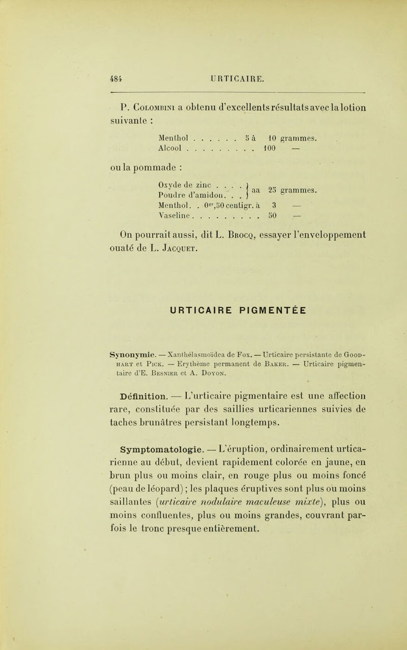 P. CoLOMBiNi a obtenu d'excellents résultats avec la lotion suivante : Menthol 5 à ]0 grammes. Alcool 100 — OU la pommade : OxvJe de zinc . . . . ) „ , j, aa 20 grammes. Poudre d amidon. . . ) ° Menthol. . O^^^EiOceiiligr. à 3 — Vaseline 50 — On pourrait aussi, dit L. Brocq, essayer l'enveloppement ouaté de L. Jacquet. URTICAIRE PIGMENTÉE Synonymie. —Xanthélasmoïdea de Fox. —Urticaire persistante de Good- HART et PicK. — Erylhèmc permanent de Baker. — Urticaire pigmen- taire d'E. Besnier et A. Doyon. Définition. •— L'urticaire pigmentaire est une affection rare, constituée par des saillies urticariennes suivies de taches brunâtres persistant longtemps. Symptomatologie. — L'éruption, ordinairement urtica- rienne au début, devient rapidement colorée en jaune, en brun plus ou moins clair, en rouge plus ou moins foncé (peau de léopard) ; les plaques éruptives sont plus ou moins saillantes [urticaire nodulaire maculeuse mixle), plus ou moins conffuentes, plus ou moins grandes, couvrant par- fois le tronc presque entièrement.