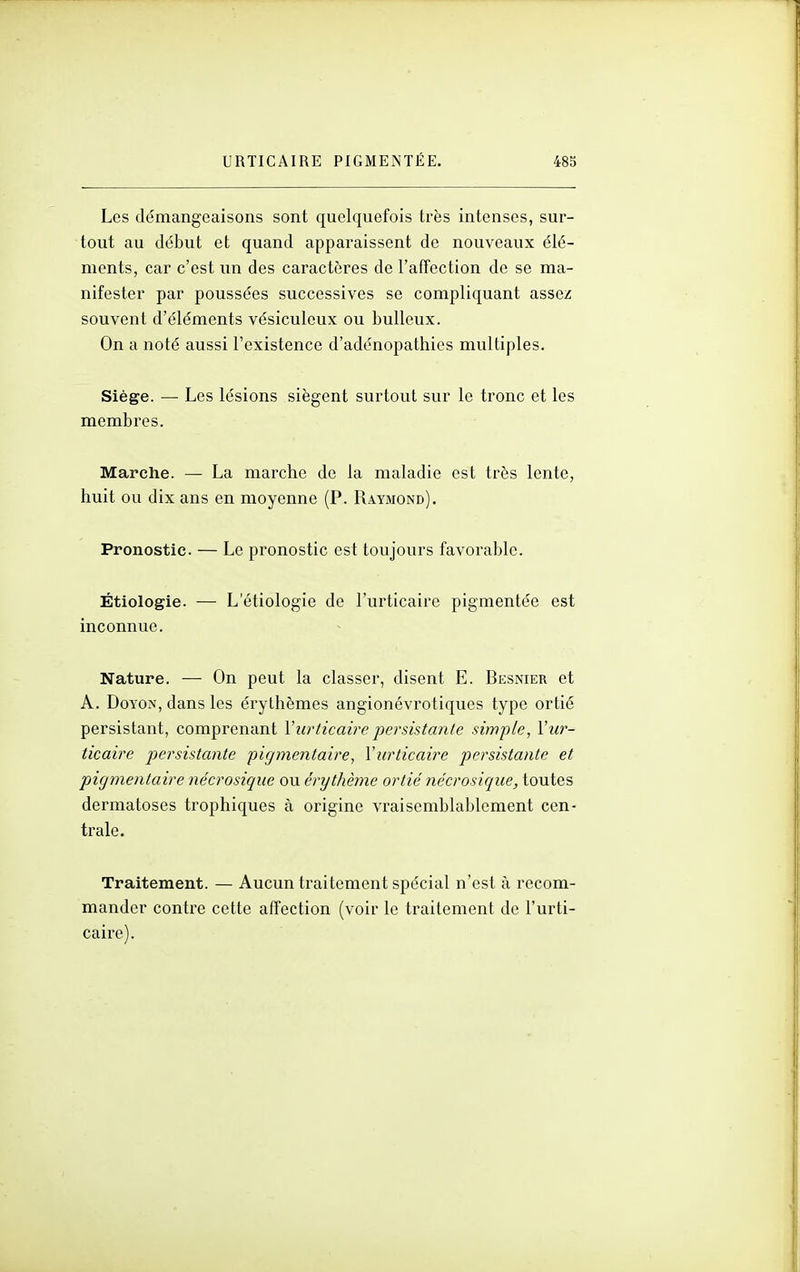 Les démangeaisons sont quelquefois très intenses, sur- tout au début et quand apparaissent de nouveaux élé- ments, car c'est un des caractères de l'affection de se ma- nifester par poussées successives se compliquant assez souvent d'éléments vésiculeux ou buUeux. On a noté aussi l'existence d'adénopathies multiples. Siège. — Les lésions siègent surtout sur le tronc et les membres. Marche. — La marche de la maladie est très lente, huit ou dix ans en moyenne (P. Raymond). Pronostic. — Le pronostic est toujours favorable. Étiologie. — L'étiologie de l'urticaire pigmentée est inconnue. Nature. — On peut la classer, disent E. Besnier et A. DoYON, dans les érythèmes angionévrotiques type ortie persistant, comprenant Vurticaire persistante simple, Vu?'- ticaire persistante pigmentaire, l'urticaire persistante et pigmentaire nécrosique ou érythème ortié nécrosique, toutes dermatoses trophiques à origine vraisemblablement cen- trale. Traitement. — Aucun traitement spécial n'est à recom- mander contre cette affection (voir le traitement de l'urti- caire).