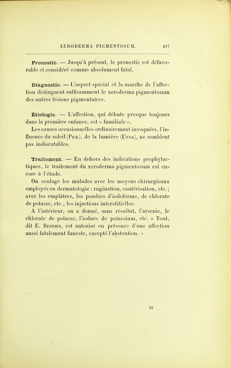 Pronostic — Jusqu'à présent, le pronostic est défavo- rable et considéré comme absolument fatal. Diagnostic. — L'aspect spécial et la marche de l'affec- tion distinguent suffisamment le xeroderma pigmentosum des autres lésions pigmentaires. Étiologie. — L'affection, qui débute presque toujours dans la première enfance, est « familiale ». Les causes occasionnelles ordinairement invoquées, l'in- fluence du soleil(Pick), de la lumière (Unna), ne semblent pas indiscutables. Traitement. — En dehors des indications prophylac- tiques , le traitement du xeroderma pigmentosum est en- core à l'étude. On soulage les malades avec les moyens chirurgicaux employés en dermatologie : rugination, cautérisation, etc. ; avec les emplâtres, les poudres d'iodoforme, de chlorate de potasse, etc., les injections interstitielles. A l'intérieur, on a donné, sans résultat, l'arsenic, le chlorate de potasse, l'iodure de potassium, etc. « Tout, dit E. Besnier, est autorisé en présence d'une affection aussi fatalement funeste, excepté l'abstention. » 32