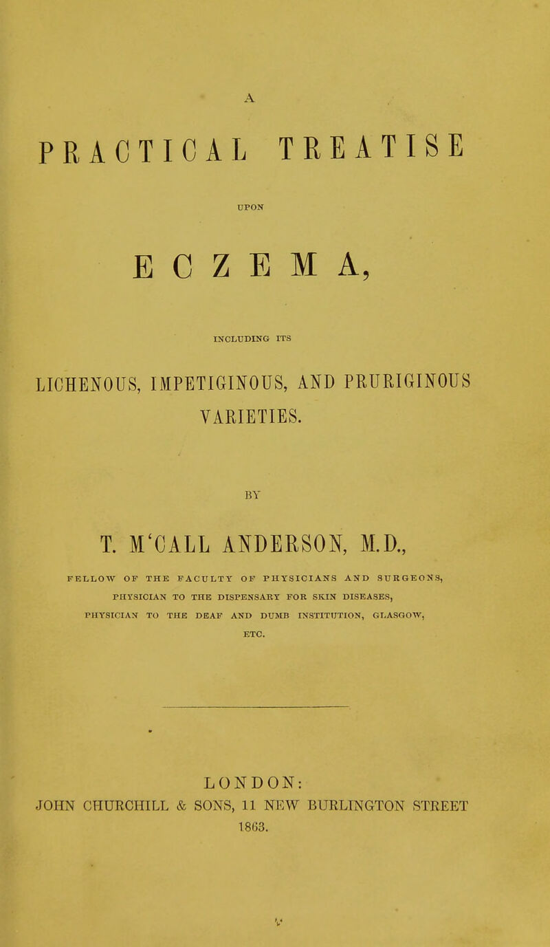 A PRACTICAL TREATISE UPON ECZEMA, INCLUDING ITS LICHENOID, IMPETIGINOUS, AND PRURIGINOUS VARIETIES. BY T. M'CALL ANDERSON, M.D., FELLOW OF THE FACULTY OF PHYSICIANS AND SURGEONS, PHYSICIAN TO THE DISPENSARY FOR SKIN DISEASES, PHYSICIAN TO THE DEAF AND DUMB INSTITUTION, GLASGOW, ETC. LONDON: JOHN CHURCHILL & SONS, 11 NEW BURLINGTON STREET 1863.